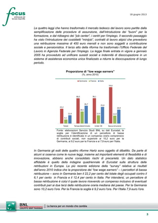 3
18 giugno 2013
Le quattro leggi che hanno trasformato il mercato tedesco del lavoro sono partite dalla
semplificazione delle procedure di assunzione, dall’introduzione dei “buoni” per la
formazione, e dal ridisegno dei “job center”, i centri per l’impiego. Il secondo passaggio
ha visto l’introduzione dei cosiddetti “minijob”, contratti di lavoro atipici che prevedono
una retribuzione massima di 450 euro mensili e non sono soggetti a contribuzione
sociale e pensionistica. Il terzo atto della riforma ha trasformato l’Ufficio Federale del
Lavoro in Agenzia Federale per l’Impiego. La legge finale entrata in vigore a gennaio
2005 ha provveduto ad unificare sussidi sociali e indennità di disoccupazione in un
sistema di assistenza economica unica finalizzato a ridurre la disoccupazione di lungo
periodo.
Proporzione di “low wage earners”
(%; anno 2010)
22,2
38,0 38,1
54,6
6,1
18,1
12,4 11,912,4
26,7
25,0
20,9
Totale Tempodeterminato Under 30 Bassa istruzione
Germania Francia Italia
Fonte: elaborazioni Servizio Studi BNL su dati Eurostat; la
soglia per l’identificazione di un percettore di bassa
retribuzione è identificata in un compenso orario comprensivo
di contributi sociali, non superiore ai 10,2 euro per la
Germania, ai 9,2 euro per la Francia e ai 7,9 euro per l’Italia.
In Germania gli esiti delle quattro riforme Hartz sono oggetto di dibattito. Da parte di
alcuni si osserva come le nuove leggi, insieme ad importanti elementi di flessibilità e di
innovazione, abbiano anche consolidato rischi di precarietà. Un dato statistico
affidabile è quello della indagine quadriennale di Eurostat sulla struttura delle
retribuzioni in Europa. La più recente edizione della “survey” relativa ai risultati
dell’anno 2010 indica che la proporzione dei “low wage earners” – i percettori di bassa
retribuzione – sono in Germania ben il 22,2 per cento del totale degli occupati contro il
6,1 per cento in Francia e il 12,4 per cento in Italia. Per intendersi, un percettore di
bassa retribuzione è colui il quale lavora ricevendo un compenso inclusivo di eventuali
contributi pari ai due terzi della retribuzione oraria mediana del paese. Per la Germania
sono 10,2 euro l’ora. Per la Francia la soglia è 9,2 euro l’ora. Per l’Italia 7,9 euro l’ora.
 