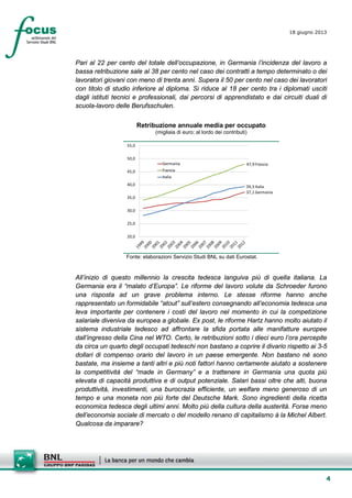 4
18 giugno 2013
Pari al 22 per cento del totale dell’occupazione, in Germania l’incidenza del lavoro a
bassa retribuzione sale al 38 per cento nel caso dei contratti a tempo determinato o dei
lavoratori giovani con meno di trenta anni. Supera il 50 per cento nel caso dei lavoratori
con titolo di studio inferiore al diploma. Si riduce al 18 per cento tra i diplomati usciti
dagli istituti tecnici e professionali, dai percorsi di apprendistato e dai circuiti duali di
scuola-lavoro delle Berufsschulen.
Retribuzione annuale media per occupato
(migliaia di euro; al lordo dei contributi)
37,1 Germania
47,9 Francia
39,3 Italia
20,0
25,0
30,0
35,0
40,0
45,0
50,0
55,0
Germania
Francia
Italia
Fonte: elaborazioni Servizio Studi BNL su dati Eurostat.
All’inizio di questo millennio la crescita tedesca languiva più di quella italiana. La
Germania era il “malato d’Europa”. Le riforme del lavoro volute da Schroeder furono
una risposta ad un grave problema interno. Le stesse riforme hanno anche
rappresentato un formidabile “atout” sull’estero consegnando all’economia tedesca una
leva importante per contenere i costi del lavoro nel momento in cui la competizione
salariale diveniva da europea a globale. Ex post, le riforme Hartz hanno molto aiutato il
sistema industriale tedesco ad affrontare la sfida portata alle manifatture europee
dall’ingresso della Cina nel WTO. Certo, le retribuzioni sotto i dieci euro l’ora percepite
da circa un quarto degli occupati tedeschi non bastano a coprire il divario rispetto ai 3-5
dollari di compenso orario del lavoro in un paese emergente. Non bastano né sono
bastate, ma insieme a tanti altri e più noti fattori hanno certamente aiutato a sostenere
la competitività del “made in Germany” e a trattenere in Germania una quota più
elevata di capacità produttiva e di output potenziale. Salari bassi oltre che alti, buona
produttività, investimenti, una burocrazia efficiente, un welfare meno generoso di un
tempo e una moneta non più forte del Deutsche Mark. Sono ingredienti della ricetta
economica tedesca degli ultimi anni. Molto più della cultura della austerità. Forse meno
dell’economia sociale di mercato o del modello renano di capitalismo à la Michel Albert.
Qualcosa da imparare?
 