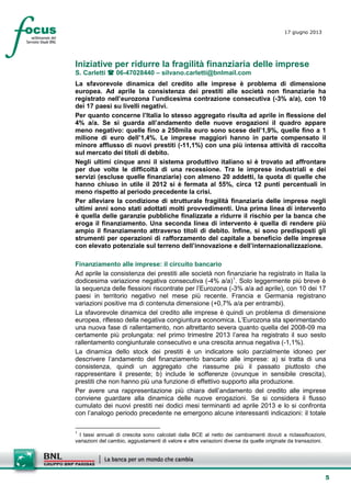 5
17 giugno 2013
Iniziative per ridurre la fragilità finanziaria delle imprese
S. Carletti  06-47028440 – silvano.carletti@bnlmail.com
La sfavorevole dinamica del credito alle imprese è problema di dimensione
europea. Ad aprile la consistenza dei prestiti alle società non finanziarie ha
registrato nell’eurozona l’undicesima contrazione consecutiva (-3% a/a), con 10
dei 17 paesi su livelli negativi.
Per quanto concerne l’Italia lo stesso aggregato risulta ad aprile in flessione del
4% a/a. Se si guarda all’andamento delle nuove erogazioni il quadro appare
meno negativo: quelle fino a 250mila euro sono scese dell’1,9%, quelle fino a 1
milione di euro dell’1,4%. Le imprese maggiori hanno in parte compensato il
minore afflusso di nuovi prestiti (-11,1%) con una più intensa attività di raccolta
sul mercato dei titoli di debito.
Negli ultimi cinque anni il sistema produttivo italiano si è trovato ad affrontare
per due volte le difficoltà di una recessione. Tra le imprese industriali e dei
servizi (escluse quelle finanziarie) con almeno 20 addetti, la quota di quelle che
hanno chiuso in utile il 2012 si è fermata al 55%, circa 12 punti percentuali in
meno rispetto al periodo precedente la crisi.
Per alleviare la condizione di strutturale fragilità finanziaria delle imprese negli
ultimi anni sono stati adottati molti provvedimenti. Una prima linea di intervento
è quella delle garanzie pubbliche finalizzate a ridurre il rischio per la banca che
eroga il finanziamento. Una seconda linea di intervento è quella di rendere più
ampio il finanziamento attraverso titoli di debito. Infine, si sono predisposti gli
strumenti per operazioni di rafforzamento del capitale a beneficio delle imprese
con elevato potenziale sul terreno dell’innovazione e dell’internazionalizzazione.
Finanziamento alle imprese: il circuito bancario
Ad aprile la consistenza dei prestiti alle società non finanziarie ha registrato in Italia la
dodicesima variazione negativa consecutiva (-4% a/a)1
La sfavorevole dinamica del credito alle imprese è quindi un problema di dimensione
europea, riflesso della negativa congiuntura economica. L’Eurozona sta sperimentando
una nuova fase di rallentamento, non altrettanto severa quanto quella del 2008-09 ma
certamente più prolungata: nel primo trimestre 2013 l’area ha registrato il suo sesto
rallentamento congiunturale consecutivo e una crescita annua negativa (-1,1%).
. Solo leggermente più breve è
la sequenza delle flessioni riscontrate per l’Eurozona (-3% a/a ad aprile), con 10 dei 17
paesi in territorio negativo nel mese più recente. Francia e Germania registrano
variazioni positive ma di contenuta dimensione (+0,7% a/a per entrambi).
La dinamica dello stock dei prestiti è un indicatore solo parzialmente idoneo per
descrivere l’andamento del finanziamento bancario alle imprese: a) si tratta di una
consistenza, quindi un aggregato che riassume più il passato piuttosto che
rappresentare il presente; b) include le sofferenze (ovunque in sensibile crescita),
prestiti che non hanno più una funzione di effettivo supporto alla produzione.
Per avere una rappresentazione più chiara dell’andamento del credito alle imprese
conviene guardare alla dinamica delle nuove erogazioni. Se si considera il flusso
cumulato dei nuovi prestiti nei dodici mesi terminanti ad aprile 2013 e lo si confronta
con l’analogo periodo precedente ne emergono alcune interessanti indicazioni: il totale
1
I tassi annuali di crescita sono calcolati dalla BCE al netto dei cambiamenti dovuti a riclassificazioni,
variazioni del cambio, aggiustamenti di valore e altre variazioni diverse da quelle originate da transazioni.
 