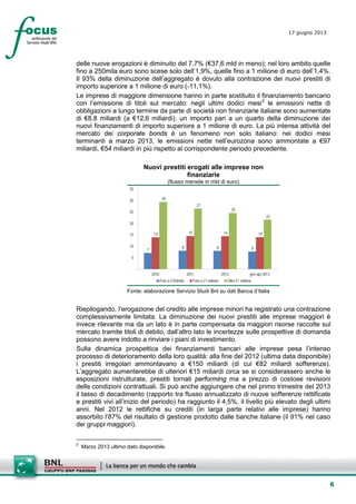 6
17 giugno 2013
delle nuove erogazioni è diminuito del 7,7% (€37,6 mld in meno); nel loro ambito quelle
fino a 250mila euro sono scese solo dell’1,9%, quelle fino a 1 milione di euro dell’1,4%.
Il 93% della diminuzione dell’aggregato è dovuto alla contrazione dei nuovi prestiti di
importo superiore a 1 milione di euro (-11,1%).
Le imprese di maggiore dimensione hanno in parte sostituito il finanziamento bancario
con l’emissione di titoli sul mercato: negli ultimi dodici mesi2
le emissioni nette di
obbligazioni a lungo termine da parte di società non finanziarie italiane sono aumentate
di €8,8 miliardi (a €12,6 miliardi), un importo pari a un quarto della diminuzione dei
nuovi finanziamenti di importo superiore a 1 milione di euro. La più intensa attività del
mercato dei corporate bonds è un fenomeno non solo italiano: nei dodici mesi
terminanti a marzo 2013, le emissioni nette nell’eurozona sono ammontate a €97
miliardi, €54 miliardi in più rispetto al corrispondente periodo precedente.
Nuovi prestiti erogati alle imprese non
finanziarie
(flusso mensile in mld di euro)
7
8 8 8
14 15 14 14
29
27
25
22
-
5
10
15
20
25
30
35
2010 2011 2012 gen-apr 2013
Fino a €250mila Fino a €1 milione Oltre €1 milione
Fonte: elaborazione Servizio Studi Bnl su dati Banca d’Italia
Riepilogando, l’erogazione del credito alle imprese minori ha registrato una contrazione
complessivamente limitata. La diminuzione dei nuovi prestiti alle imprese maggiori è
invece rilevante ma da un lato è in parte compensata da maggiori risorse raccolte sul
mercato tramite titoli di debito, dall’altro lato le incertezze sulle prospettive di domanda
possono avere indotto a rinviare i piani di investimento.
Sulla dinamica prospettica dei finanziamenti bancari alle imprese pesa l’intenso
processo di deterioramento della loro qualità: alla fine del 2012 (ultima data disponibile)
i prestiti irregolari ammontavano a €150 miliardi (di cui €82 miliardi sofferenze).
L’aggregato aumenterebbe di ulteriori €15 miliardi circa se si considerassero anche le
esposizioni ristrutturate, prestiti tornati performing ma a prezzo di costose revisioni
delle condizioni contrattuali. Si può anche aggiungere che nel primo trimestre del 2013
il tasso di decadimento (rapporto tra flusso annualizzato di nuove sofferenze rettificate
e prestiti vivi all’inizio del periodo) ha raggiunto il 4,5%, il livello più elevato degli ultimi
anni. Nel 2012 le rettifiche su crediti (in larga parte relativi alle imprese) hanno
assorbito l’87% del risultato di gestione prodotto dalle banche italiane (il 91% nel caso
dei gruppi maggiori).
2
Marzo 2013 ultimo dato disponibile.
 