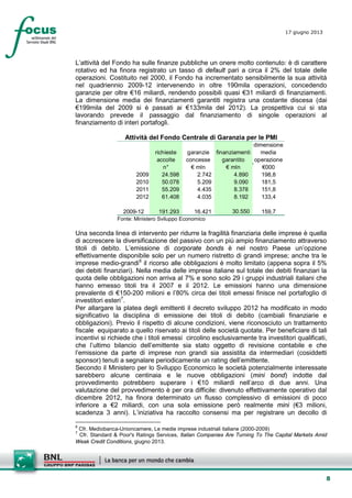 8
17 giugno 2013
L’attività del Fondo ha sulle finanze pubbliche un onere molto contenuto: è di carattere
rotativo ed ha finora registrato un tasso di default pari a circa il 2% del totale delle
operazioni. Costituito nel 2000, il Fondo ha incrementato sensibilmente la sua attività
nel quadriennio 2009-12 intervenendo in oltre 190mila operazioni, concedendo
garanzie per oltre €16 miliardi, rendendo possibili quasi €31 miliardi di finanziamenti.
La dimensione media dei finanziamenti garantiti registra una costante discesa (dai
€199mila del 2009 si è passati ai €133mila del 2012). La prospettiva cui si sta
lavorando prevede il passaggio dal finanziamento di singole operazioni al
finanziamento di interi portafogli.
Attività del Fondo Centrale di Garanzia per le PMI
richieste
accolte
garanzie
concesse
finanziamenti
garantito
dimensione
media
operazione
n° € mln € mln €000
2009 24.598 2.742 4.890 198,8
2010 50.078 5.209 9.090 181,5
2011 55.209 4.435 8.378 151,8
2012 61.408 4.035 8.192 133,4
2009-12 191.293 16.421 30.550 159,7
Fonte: Ministero Sviluppo Economico
Una seconda linea di intervento per ridurre la fragilità finanziaria delle imprese è quella
di accrescere la diversificazione del passivo con un più ampio finanziamento attraverso
titoli di debito. L’emissione di corporate bonds è nel nostro Paese un’opzione
effettivamente disponibile solo per un numero ristretto di grandi imprese; anche tra le
imprese medio-grandi6
il ricorso alle obbligazioni è molto limitato (appena sopra il 5%
dei debiti finanziari). Nella media delle imprese italiane sul totale dei debiti finanziari la
quota delle obbligazioni non arriva al 7% e sono solo 29 i gruppi industriali italiani che
hanno emesso titoli tra il 2007 e il 2012. Le emissioni hanno una dimensione
prevalente di €150-200 milioni e l’80% circa dei titoli emessi finisce nel portafoglio di
investitori esteri7
Per allargare la platea degli emittenti il decreto sviluppo 2012 ha modificato in modo
significativo la disciplina di emissione dei titoli di debito (cambiali finanziarie e
obbligazioni). Previo il rispetto di alcune condizioni, viene riconosciuto un trattamento
fiscale equiparato a quello riservato ai titoli delle società quotate. Per beneficiare di tali
incentivi si richiede che i titoli emessi circolino esclusivamente tra investitori qualificati,
che l’ultimo bilancio dell’emittente sia stato oggetto di revisione contabile e che
l’emissione da parte di imprese non grandi sia assistita da intermediari (cosiddetti
sponsor) tenuti a segnalare periodicamente un rating dell’emittente.
.
Secondo il Ministero per lo Sviluppo Economico le società potenzialmente interessate
sarebbero alcune centinaia e le nuove obbligazioni (mini bond) indotte dal
provvedimento potrebbero superare i €10 miliardi nell’arco di due anni. Una
valutazione del provvedimento è per ora difficile: divenuto effettivamente operativo dal
dicembre 2012, ha finora determinato un flusso complessivo di emissioni di poco
inferiore a €2 miliardi, con una sola emissione però realmente mini (€3 milioni,
scadenza 3 anni). L’iniziativa ha raccolto consensi ma per registrare un decollo di
6
Cfr. Mediobanca-Unioncamere, Le medie imprese industriali italiane (2000-2009)
7
Cfr. Standard & Poor's Ratings Services, Italian Companies Are Turning To The Capital Markets Amid
Weak Credit Conditions, giugno 2013.
 