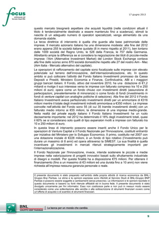 9
17 giugno 2013
questo mercato bisognerà aspettare che acquisti liquidità (nelle condizioni attuali il
titolo è tendenzialmente destinato a essere mantenuto fino a scadenza), stimoli la
nascita di un adeguato numero di operatori specializzati, venga alimentato da una
domanda stabile.
La terza direttrice di intervento è quella che guarda alla base patrimoniale delle
imprese. Il mercato azionario italiano ha una dimensione modesta: alla fine del 2012
erano appena 255 le società italiane quotate (8 in meno rispetto al 2011), ben lontano
dalle 1009 società del Regno Unito, le 528 della Francia, le 757 della Germania.
Altrettanto ampia la differenza se si considera la negoziazione dei titoli di piccole-medie
imprese: l’Aim (Alternative Investment Market) del London Stock Exchange contava
alla fine dello scorso anno 870 società domestiche rispetto alle 27 del nostro Aim - Mac
(Aim Italia - Mercato alternativo del capitale).
Le operazioni di rafforzamento del capitale sono focalizzate sulle imprese con elevato
potenziale sul terreno dell’innovazione, dell’internazionalizzazione, etc. In questo
ambito si può collocare l’attività del Fondo Italiano Investimenti promosso da Cassa
Depositi e Prestiti, Ministero Economia e Finanze, Confindustria, ABI e i maggiori
gruppi bancari italiani. Il Fondo, attivo dal novembre 2010, ha una dotazione di €1,2
miliardi e rivolge il suo interesse verso le imprese con fatturato compreso tra 10 e 250
milioni di euro; opera come un fondo chiuso con investimenti diretti (assunzione di
partecipazioni, prevalentemente di minoranza) o come fondo di fondi (investimento in
fondi di venture capital con analoghe politiche di selezione). Alla fine del 2012 il Fondo
Italiano Investimenti aveva perfezionato investimenti diretti per un ammontare di €316
milioni mentre il totale degli investimenti indiretti ammontava a €350 milioni. Le imprese
coinvolte nell’attività del Fondo sono 55 (di cui 35 tramite investimenti diretti) con un
fatturato medio intorno ai €55 milioni, la dimensione di una impresa medio-grande.
Nella realtà del private equity italiano il Fondo Italiano Investimenti ha un ruolo
decisamente importante: nel 2012 ha determinato il 18% degli investimenti totali, quasi
il 60% se si considerano solo quelli di tipo expansion rivolti a imprese con fatturato tra
10 e 250 milioni di euro.
In questa linea di intervento possono essere inseriti anche il Fondo Unico per le
operazioni di Venture Capital e il Fondo Nazionale per l'Innovazione, costituiti entrambi
per iniziativa del Ministero per lo Sviluppo Economico. Il primo, costituito nel 2007 con
una dotazione iniziale di €228 milioni, è un fondo di tipo rotativo (l’investimento può
durare un massimo di 8 anni) ed opera attraverso la SIMEST. La sua finalità è quella
incentivare gli investimenti in mercati ritenuti strategicamente importanti per
l’internazionalizzazione.
Il Fondo Nazionale per l'Innovazione, invece, intende sostenere le piccole e medie
imprese nella valorizzazione di progetti innovativi basati sullo sfruttamento industriale
di disegni e modelli. Per questa finalità ha a disposizione €75 milioni. Per ottenere il
finanziamento (fino a un massimo di €3 milioni ed una durata fino a 10 anni) non viene
richiesta all’impresa nessuna garanzia personale o reale.
Il presente documento è stato preparato nell’ambito della propria attività di ricerca economica da BNL-
Gruppo Bnp Paribas. Le stime e le opinioni espresse sono riferibili al Servizio Studi di BNL-Gruppo BNP
Paribas e possono essere soggette a cambiamenti senza preavviso. Le informazioni e le opinioni riportate in
questo documento si basano su fonti ritenute affidabili ed in buona fede. Il presente documento è stato
divulgato unicamente per fini informativi. Esso non costituisce parte e non può in nessun modo essere
considerato come una sollecitazione alla vendita o alla sottoscrizione di strumenti finanziari ovvero come
un’offerta di acquisto o di scambio di strumenti finanziari.
 