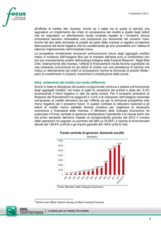 7
9 settembre 2013
setesettembresette
SettsettembreAgost
o 2008
all’offerta di credito alle imprese, anche se il saldo tra la quota di banche che
segnalano un irrigidimento dei criteri di concessione del credito e quella degli istituti
che ne segnalano un allentamento risulta invariato rispetto al I trimestre, alcune
circostanze lasciano intravedere una evoluzione più favorevole nei prossimi mesi.
Anche dal lato della domanda di prestiti da parte delle imprese si registra un’ulteriore
attenuazione del trend negativo che ha caratterizzato gli anni precedenti con l’attesa di
ulteriore miglioramento nell’immediato futuro.
Le prospettive timidamente favorevoli sull’evoluzione futura degli aggregati creditizi
messi in evidenza dall’indagine Bce per le imprese dell’area euro si confrontano con
toni più marcatamente positivi dell’analoga indagine della Federal Reserve2
. Negli Stati
Uniti, relativamente alle imprese, l’offerta di finanziamenti risulta favorita soprattutto da
una crescente concorrenza tra gli istituti di credito con una prevalenza di banche che
indica un allentamento dei criteri di concessione mentre la domanda di prestiti riflette i
piani di investimento in impianti, macchinari e ricostituzione delle scorte.
Italia: andamento del credito con molte sofferenze
Anche in Italia la debolezza del quadro congiunturale continua a pesare sull’evoluzione
degli aggregati creditizi: nel mese di luglio la variazione dei prestiti è stata del -2,3%
accentuando il trend negativo in atto da aprile scorso. Per il comparto produttivo la
flessione dei finanziamenti ha raggiunto il -4,4% e le indicazioni dell’indagine nazionale
sull’accesso al credito denotano sia per l’offerta sia per la domanda prospettive solo
meno negative per il prossimo futuro. In questo contesto le istituzioni nazionali e gli
istituti di credito hanno adottato diverse iniziative per migliorare la situazione
economica e finanziaria delle imprese. Il Ministero dello Sviluppo Economico ha
potenziato il Fondo centrale di garanzia ampliandone l’operatività e le risorse tanto che
nel primo semestre dell’anno rispetto al corrispondente periodo del 2012 il numero
delle operazioni ha segnato un aumento del 28% (a 34.587), il volume di finanziamenti
attivati del +38,4% (a €4,8) e gli importi garantiti del +65% (a €2,8 mld).
Fondo centrale di garanzia: domande accolte
(Numero)
1.213 1.751 2.233 3.893
5.700 6.492
8.588
12.88613.947
24.600
50.076
55.209
61.408
34.587
0
10.000
20.000
30.000
40.000
50.000
60.000
70.000
Fonte: Ministero dello Sviluppo Economico
2
Senior Loan Officer Opinion Survey on Bank Lending Practices.
 
