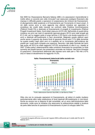8
9 settembre 2013
setesettembresette
SettsettembreAgost
o 2008
Dal 2009 tra l’Associazione Bancaria Italiana (ABI) e le associazioni imprenditoriali è
inoltre attivo un accordo (più volte rinnovato3
) per assicurare sostegno finanziario alle
imprese in difficoltà grazie a operazioni di sospensione dei rimborsi dei finanziamenti,
di allungamento delle scadenze e di finanziamento per l’incremento di mezzi propri. A
ciò dallo scorso anno si sono aggiunte due ulteriori iniziative per agevolare lo
smobilizzo dei crediti delle imprese nei confronti della Pubblica Amministrazione
(Plafond Crediti PA) e destinate al finanziamento di progetti di investimento (Plafond
Progetti Investimenti Italia), fondi dotati ciascuno di €10 mld. Nell’ambito di quest’ultima
iniziativa nei primi sei mesi di operatività (gennaio-giugno 2013) sono stati erogati già
€1,2 mld, per la maggior parte a lungo termine (i 2/3 hanno una durata superiore ai 3
anni) e destinati all’investimento in beni strumentali. Malgrado questo plafond operi
anche senza il supporto dei diversi fondi di garanzia (finora solo l’11% delle domande
ha questo avallo) negli ultimi anni si è assistito ad un incremento dell’incidenza dei
prestiti per i quali viene richiesta una copertura. Secondo i dati della Centrale dei rischi
tale quota nel 2012 ha infatti raggiunto il 67,6% aumentando di oltre 4 p.p. rispetto al
2007. D’altra parte il deterioramento delle condizioni finanziarie ha comportato un forte
aumento dei prestiti bancari che presentano anomalie nei rimborsi. Nel primo trimestre
di quest’anno i finanziamenti deteriorati alle imprese sono stati pari a 160 mld (+27%
a/a) e il tasso di decadimento ha raggiunto il 4,5%.
Italia: finanziamenti deteriorati delle società non
finanziarie
(Miliardi)
24 29 29 32 33 33 34 35 37 38 39 40 43 45 49 55 616
7 9 10 8 8 8 7 7 7 8 7
13 13
16 13
14
28
31 36
39 41 44 47 50 53
63 66 69
70
74
78 82
85
0
20
40
60
80
100
120
140
160
180
T1
2009
T2 T3 T4 T1
2010
T2 T3 T4 T1
2011
T2 T3 T4 T1
2012
T2 T3 T4 T1
2013
Partite incagliate Scaduti/sconfinati Sofferenze
59
160
Fonte: elaborazione Servizio Studi BNL su dati Banca d’Italia
Oltre che con le consuete operazioni di finanziamento, gli istituti di credito risultano
particolarmente attivi nella costituzione di fondi destinati all’investimento in mini-bond.
Anche se ancora non si dispone di dati consolidati, ad un anno dall’introduzione dello
strumento, molte sono le iniziative che assicurano la sottoscrizione stabile e duratura
da parte delle banche di operazioni di finanziamento di piani di sviluppo delle Pmi.
3
L'accordo fa seguito all'Avviso comune del 3 agosto 2009 e all'Accordo per il credito alle Pmi del 16
febbraio 2011.
 
