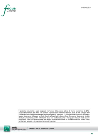 10
24 aprile 2013
setesettembresette
SettsettembreAgost
o 2008
Il presente documento è stato preparato nell’ambito della propria attività di ricerca economica da BNL-
Gruppo Bnp Paribas. Le stime e le opinioni espresse sono riferibili al Servizio Studi di BNL-Gruppo BNP
Paribas e possono essere soggette a cambiamenti senza preavviso. Le informazioni e le opinioni riportate in
questo documento si basano su fonti ritenute affidabili ed in buona fede. Il presente documento è stato
divulgato unicamente per fini informativi. Esso non costituisce parte e non può in nessun modo essere
considerato come una sollecitazione alla vendita o alla sottoscrizione di strumenti finanziari ovvero come
un’offerta di acquisto o di scambio di strumenti finanziari.
 