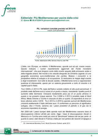 2
24 aprile 2013
setesettembresette
SettsettembreAgost
o 2008
Editoriale: Più Mediterraneo per uscire dalla crisi
G. Ajassa  06-47028414 giovanni.ajassa@bnlmail.com
PIL: variazioni cumulate previste nel 2013-18
(volumi; punti percentuali)
4 5
7 7 8 10 11 12
15
23 24 24
27 28
31
35 36
62
73
Fonte: elaborazioni BNL Servizio Studi su dati FMI
L’Italia, con l’Europa, va indietro. Il Mediterraneo, sponde sud ed est, invece cresce.
Questo indicano i numeri recentemente aggiornati dal Fondo monetario
internazionale1
, che pure tengono conto delle incerte sequele delle primavere arabe e
della tragedia siriana. Nel mondo a tre velocità disegnato da Christine Lagarde c’è una
geografia economica euro-mediterranea che cambia. Mutano i consuntivi e le
prospettive relative di sviluppo e di occupazione. Si riarticolano le mappe degli scambi
e degli investimenti. Con tutte le dovute cautele, il Mediterraneo torna a rappresentare
qualcosa di interessante, specie per un sistema gravemente a corto di crescita e di
capitali qual è l’Italia.
Tra il 2008 e il 2013 il PIL reale dell’Italia è andato indietro di otto punti percentuali. Il
prodotto reale dell’area euro è sceso di un punto e mezzo, nonostante i quattro punti di
aumento della Germania. Crescerà mediamente poco più di un punto all’anno in
questo e nei prossimi cinque esercizi. Tra il 2008 e il 2013 il prodotto reale di Nord
Africa, Medio Oriente e Turchia è cresciuto di oltre un quarto. Si espanderà di circa un
terzo ulteriore entro il 2018. Tra il 2013 e il 2018 la sponda sud-est del Mediterraneo
crescerà esattamente il triplo dell’area euro. A confermare un percorso di significativo
sviluppo, dice il Fondo, saranno sia i paesi produttori di petrolio e di gas sia le
economie importatrici di energia.
Nel 2008 tutti i paesi europei della sponda nord del Mediterraneo avevano tassi di
disoccupazione inferiori all’otto per cento. Oggi, i tassi di disoccupazione rilevati in
Marocco e in Turchia sono molto più vicini al “benchmark” tedesco del sei per cento di
quanto lo siano i dati rilevati in Francia e Italia per non parlare dei riscontri di Spagna e
1
Cfr. International Monetary Fund, World Economic Outlook, aprile 2013.
 