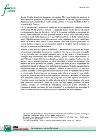 3
24 aprile 2013
setesettembresette
SettsettembreAgost
o 2008
Grecia. Si tratta di confronti da operare con cautela. Ma rimane il fatto che, parlando di
disoccupazione giovanile, su cento giovani disponibili a lavorare oggi ne risultano
disoccupati solo diciassette in Turchia contro ventisei in Francia, trentotto in Italia e
cinquantasei in Spagna.
C’è un Mediterraneo che continua a crescere e che rappresenta – mettendo insieme
Nord Africa, Medio Oriente e Turchia – il secondo miglior cliente dell’export italiano
immediatamente dopo la Germania. Nel 2012 le vendite dell’Italia a quest’area del
mondo sono ammontate ad oltre quaranta miliardi di euro e sono cresciute di dodici
punti percentuali. Nello stesso anno l’export italiano in Cina e in India è calato di dieci
punti. Il Mediterraneo continua ad essere una mèta importante dei nostri investimenti
diretti. In Turchia, Nord Africa e Medio Oriente oltre mille imprese partecipate da
società italiane occupano più di ottantamila addetti e nel 2011 hanno realizzato un
fatturato di ventiquattro miliardi di euro.
Insieme all’attrazione di export e investimenti, il Mediterraneo si propone alla nostra
attenzione come possibile finanziatore e investitore. Non è una novità, ma è un aspetto
che oggi diventa particolarmente importante stante l’acuta carenza di finanziamenti a
sostegno degli investimenti delle nostre imprese, specie a medio lungo termine. In
Nord Africa e in Medio Oriente sono basati una decina tra i maggiori fondi sovrani del
pianeta. Hanno attività in gestione per circa due trilioni di dollari, un ammontare non
dissimile da quello dell’intero PIL italiano. Attrarre una quota di questi investimenti nel
processo strutturale di allargamento delle fonti di finanziamento delle imprese italiane
rappresenterebbe un vantaggio strategico2
. Insieme ai grandi fondi, un percorso
parallelo potrebbe essere esplorato nell’attivazione di forme di indebitamento conformi
ai principi della finanza islamica, da sempre molto attenta a mantenere uno stretto
legame tra finanziamento ed iniziativa economica sottostante. Parliamo, ad esempio,
delle cosiddette obbligazioni “sukuk”, da una parola araba che significa “strumento”3
.
Potrebbe essere una risposta da offrire alla domanda di intermediazione che viene
dalle comunità musulmane, anche di quella che oggi risiede numerosa in Italia.
Sarebbe, insieme, un elemento di innovazione finanziaria e uno strumento di
integrazione sociale, nell’alveo dell’idea “matriciale”4
di un Mediterraneo generatore di
diversità, ma anche laboratorio di soluzioni per rispondere alla sfida della crisi.
2
Cfr. OECD, The Role of Banks, Equity Markets and Instituitional Investors in Long-Term Financing for
Growth and Development, Report for G20 Leaders, febbraio 2013.
3
Cfr. Ignazio Visco, Opening address by the Governor of the Bank of Italy, IFSB Forum – The European
Challenge, Roma, 9 aprile 2013.
4
Cfr. Edgar Morin, Mauro Ceruti, La nostra Europa, Raffaello Cortina Editore, 2013, pag. 84.
 