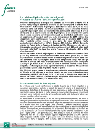 4
24 aprile 2013
setesettembresette
SettsettembreAgost
o 2008
La crisi moltiplica le rotte dei migranti
C. Russo  06-47028418 – carla.russo@bnlmail.com
Una delle conseguenze di cinque anni trascorsi tra recessione e incerte fasi di
ripresa nelle principali economie avanzate è il calo dei migranti in entrata. Nella
Ue27 nel 2011 la flessione degli ingressi dall’esterno è stata del 4,4% a/a ma a
diminuire sono stati anche i movimenti dei cittadini europei all’interno dell’area.
Alcuni tra i principali paesi storicamente mèta dei migranti alla ricerca di lavoro
si trovano ora a sperimentare un calo degli ingressi e un aumento delle uscite
sia di coloro che erano arrivati come immigrati sia di cittadini residenti in cerca
di opportunità all’estero. Il confronto delle immigrazioni del 2011 (ultimo dato
disponibile) con i picchi massimi raggiunti negli anni pre-crisi (nel 2007-08 sono
state registrate entrate record in gran parte dei paesi dell’area) risulta
particolarmente significativo: -52% in Spagna, -31% in Italia, -28% in Germania,
mentre nel Regno Unito la flessione è risultata del 4%. Il fenomeno, oltre ad aver
interessato questi paesi che nell’insieme ospitano circa il 60% del totale degli
immigrati nella Ue27, ha riguardato anche l’Irlanda e il Portogallo (-41% e -58%,
rispettivamente).
In Italia nel 2011 il numero degli ingressi di stranieri è stato di circa 354mila unità
(-16% a/a) mentre le cancellazioni sono state oltre 32mila (+16% a/a). Si tratta
rispettivamente di valori record minimi e massimi registrati dall’avvio della crisi
che denotano come il prolungarsi della debole congiuntura spinga non solo gli
stranieri a cercare altri paesi di insediamento ma anche gli italiani a emigrare.
Anche per gli italiani il 2011 è stato un anno di partenze (50mila contro 31mila
rimpatri), con flussi prevalenti da e per la Germania, la Svizzera e il Regno Unito,
paesi verso i quali il saldo migratorio risulta negativo.
Nel 2012 nel nostro paese si è registrato un calo delle rimesse degli immigrati
(-7,6% a/a, a €6,8 mld) per la seconda volta in tre anni dopo la flessione meno
pronunciata del 2010 (-2,6% a/a). Tra il -15 e il -10% la diminuzione degli invii di
denaro da Veneto, Toscana, Emilia Romagna e Piemonte mentre meno intensa è
stata la variazione di Lazio (-5%) e Lombardia (-8%).
La crisi cambia l’entità dei flussi migratori
Le evidenze più recenti confermano lo stretto legame tra i flussi migratori e le
condizioni economiche, politiche e sociali dei paesi di origine e di destinazione. Il
prolungarsi della fase di debolezza del ciclo economico e della mancanza di decisi
segni di inversione del trend in molte economie mature sta influenzando i movimenti
migratori verso molti dei paesi che prima dell’avvio della crisi risultavano attrarre un
numero considerevole di persone.
La diminuzione in Europa del 4,4% a/a nel 2011 (ultimo dato disponibile) del flusso di
immigrati provenienti dai paesi extra-europei già fornisce una prima indicazione della
riduzione dell’attrattività dell’area, anche se ampio risulta essere il campo di variazione
tra i diversi paesi. Nel 2011 Regno Unito (566mila), Germania (489mila), Spagna
(458mila) e Italia (386mila) hanno continuato ad essere i paesi di destinazione preferiti
ma con andamenti che, fatta eccezione per la Germania dove il flusso è aumentato del
21%, evidenziano un sensibile ridimensionamento rispetto all’anno precedente: -4,2%
per il Regno Unito, -1,6% per la Spagna, -16% circa per l’Italia. Il confronto del flusso
migratorio tra il 2011 e i picchi massimi raggiunti negli anni pre-crisi (nel 2007-08 sono
state registrate entrate record in gran parte dei paesi dell’area) risulta ancora più
significativo: -52% in Spagna, -31% in Italia, -28% in Germania, mentre nel Regno
 