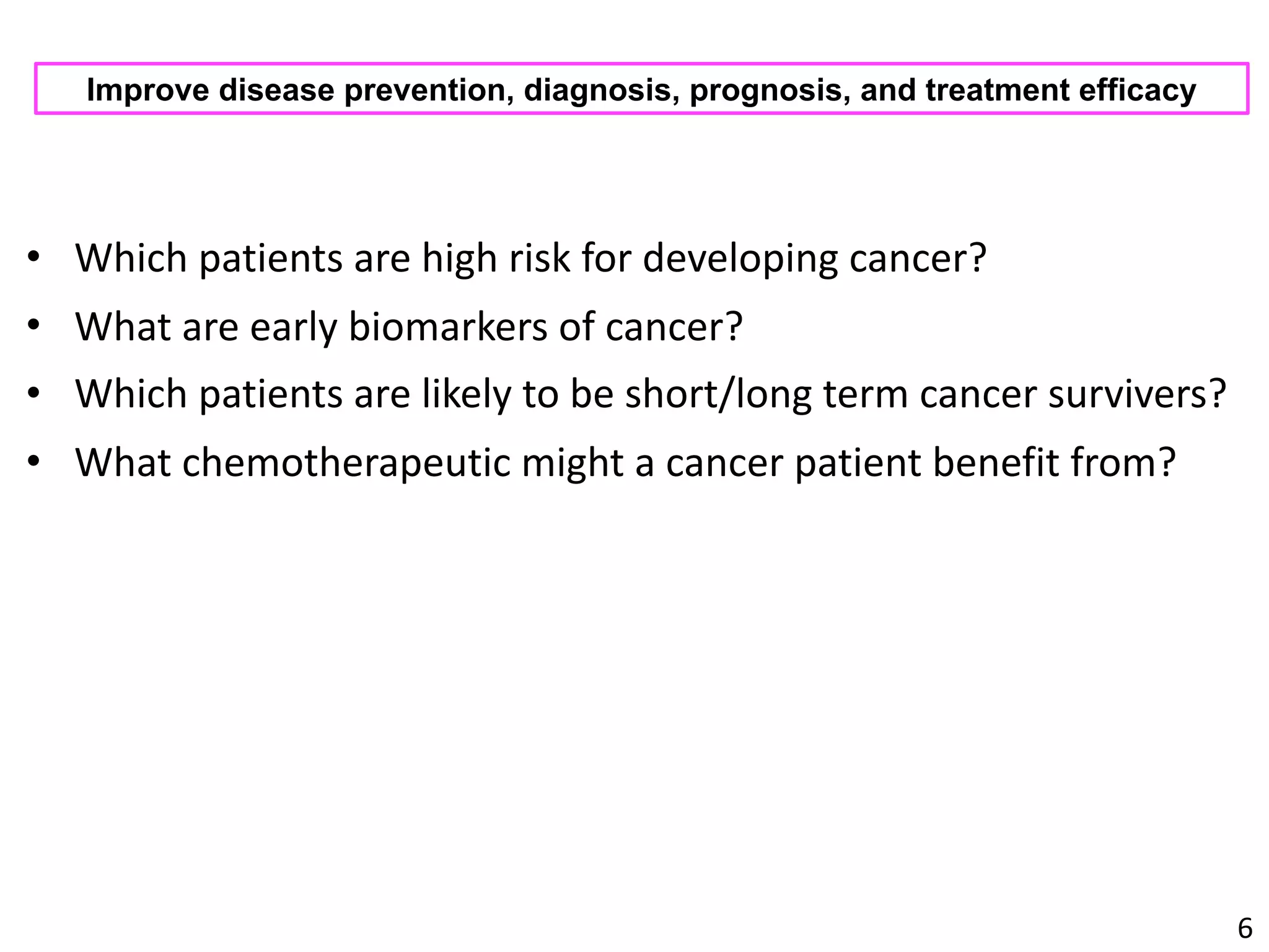 • Which	patients	are	high	risk	for	developing	cancer?	
• What	are	early	biomarkers	of	cancer?	
• Which	patients	are	likely	to	be	short/long	term	cancer	survivers?	
• What	chemotherapeutic	might	a	cancer	patient	benefit	from?
6
Improve disease prevention, diagnosis, prognosis, and treatment efficacy
 