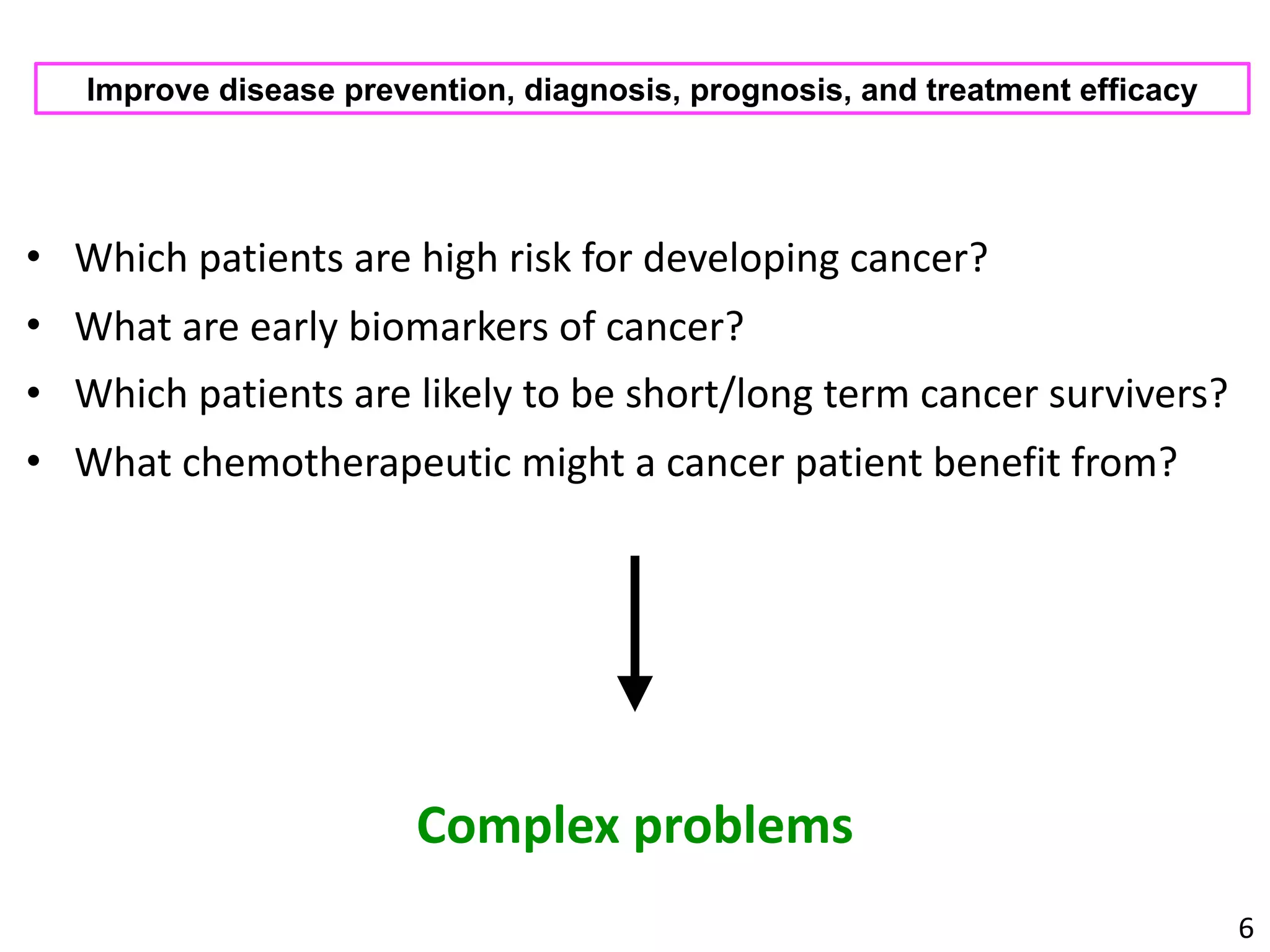 • Which	patients	are	high	risk	for	developing	cancer?	
• What	are	early	biomarkers	of	cancer?	
• Which	patients	are	likely	to	be	short/long	term	cancer	survivers?	
• What	chemotherapeutic	might	a	cancer	patient	benefit	from?
6
Improve disease prevention, diagnosis, prognosis, and treatment efficacy
Complex	problems
 