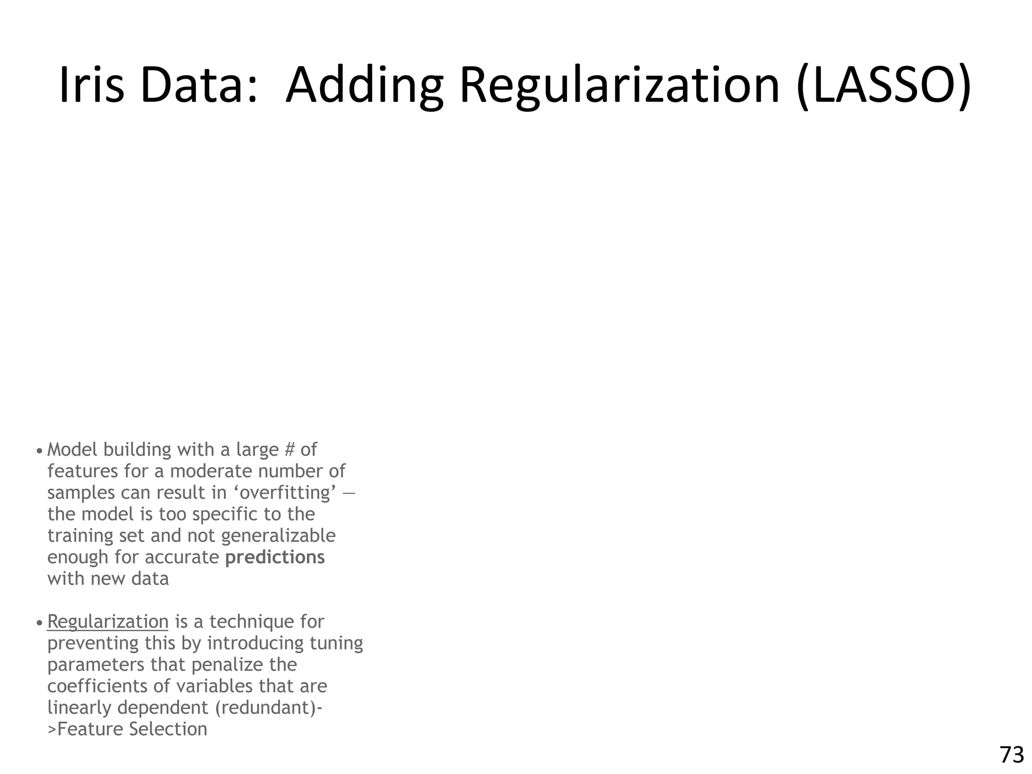 Iris	Data:		Adding	Regularization	(LASSO)
• Model building with a large # of
features for a moderate number of
samples can result in ‘overfitting’ —
the model is too specific to the
training set and not generalizable
enough for accurate predictions
with new data
• Regularization is a technique for
preventing this by introducing tuning
parameters that penalize the
coefficients of variables that are
linearly dependent (redundant)-
>Feature Selection
73
 