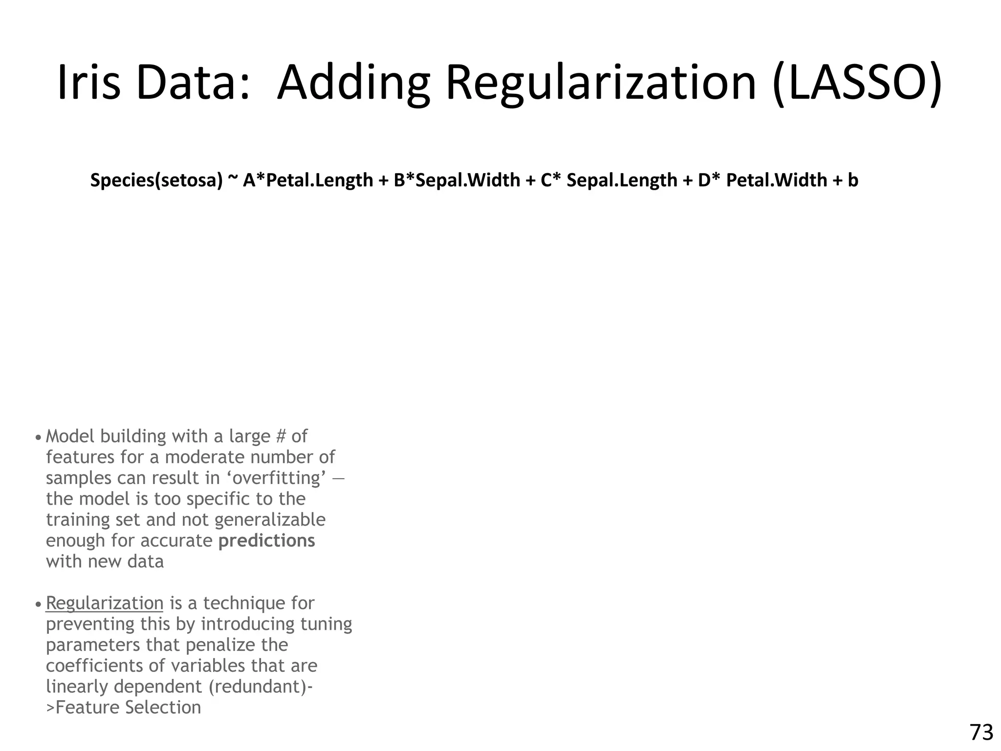 Iris	Data:		Adding	Regularization	(LASSO)
• Model building with a large # of
features for a moderate number of
samples can result in ‘overfitting’ —
the model is too specific to the
training set and not generalizable
enough for accurate predictions
with new data
• Regularization is a technique for
preventing this by introducing tuning
parameters that penalize the
coefficients of variables that are
linearly dependent (redundant)-
>Feature Selection
73
Species(setosa)	~	A*Petal.Length	+	B*Sepal.Width	+	C*	Sepal.Length	+	D*	Petal.Width	+	b
 