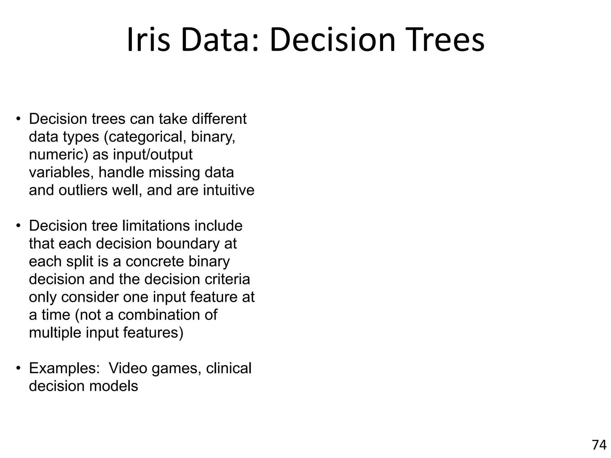 Iris	Data:	Decision	Trees
• Decision trees can take different
data types (categorical, binary,
numeric) as input/output
variables, handle missing data
and outliers well, and are intuitive
• Decision tree limitations include
that each decision boundary at
each split is a concrete binary
decision and the decision criteria
only consider one input feature at
a time (not a combination of
multiple input features)
• Examples: Video games, clinical
decision models
74
 