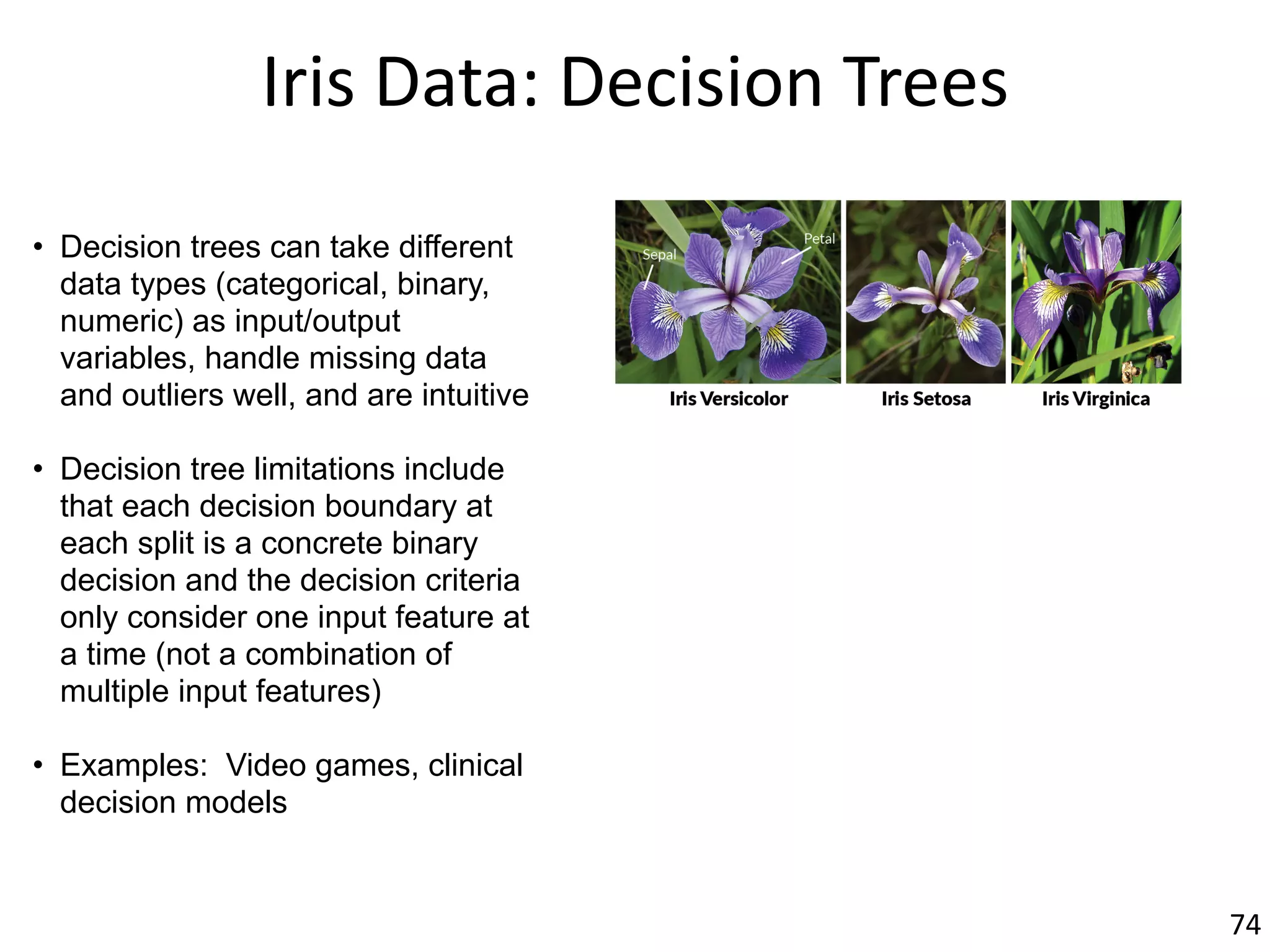 Iris	Data:	Decision	Trees
• Decision trees can take different
data types (categorical, binary,
numeric) as input/output
variables, handle missing data
and outliers well, and are intuitive
• Decision tree limitations include
that each decision boundary at
each split is a concrete binary
decision and the decision criteria
only consider one input feature at
a time (not a combination of
multiple input features)
• Examples: Video games, clinical
decision models
74
 
