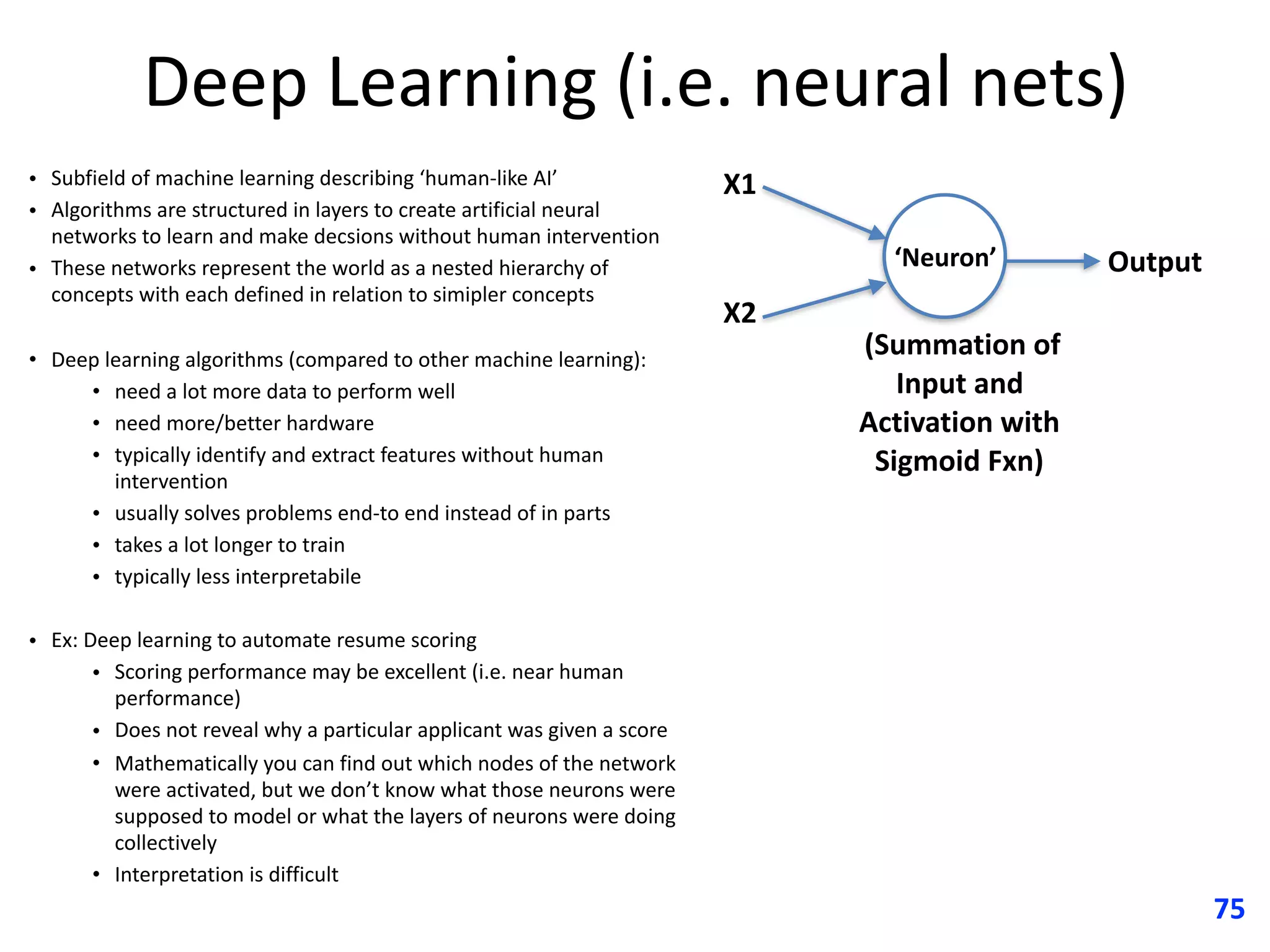 Deep	Learning	(i.e.	neural	nets)
• Subfield	of	machine	learning	describing	‘human-like	AI’
• Algorithms	are	structured	in	layers	to	create	artificial	neural	
networks	to	learn	and	make	decsions	without	human	intervention
• These	networks	represent	the	world	as	a	nested	hierarchy	of	
concepts	with	each	defined	in	relation	to	simipler	concepts	
• Deep	learning	algorithms	(compared	to	other	machine	learning):
• need	a	lot	more	data	to	perform	well
• need	more/better	hardware
• typically	identify	and	extract	features	without	human	
intervention
• usually	solves	problems	end-to	end	instead	of	in	parts
• takes	a	lot	longer	to	train
• typically	less	interpretabile
• Ex:	Deep	learning	to	automate	resume	scoring		
• Scoring	performance	may	be	excellent	(i.e.	near	human	
performance)
• Does	not	reveal	why	a	particular	applicant	was	given	a	score
• Mathematically	you	can	find	out	which	nodes	of	the	network	
were	activated,	but	we	don’t	know	what	those	neurons	were	
supposed	to	model	or	what	the	layers	of	neurons	were	doing	
collectively
• Interpretation	is	difficult
75
X1
X2
Output
	(Summation	of	
Input	and	
Activation	with	
Sigmoid	Fxn)
‘Neuron’
 