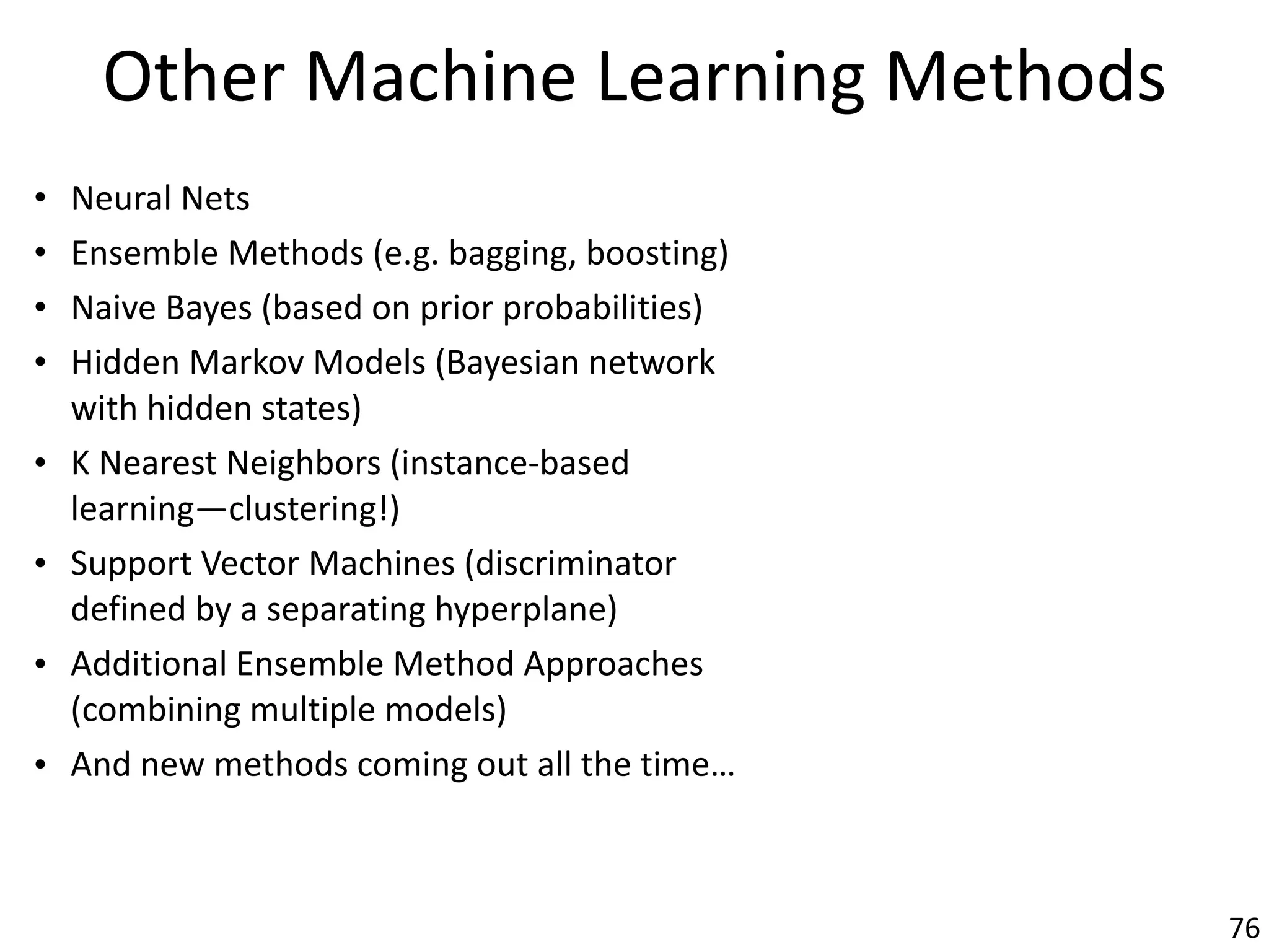 Other	Machine	Learning	Methods
• Neural	Nets	
• Ensemble	Methods	(e.g.	bagging,	boosting)	
• Naive	Bayes	(based	on	prior	probabilities)	
• Hidden	Markov	Models	(Bayesian	network	
with	hidden	states)	
• K	Nearest	Neighbors	(instance-based	
learning—clustering!)	
• Support	Vector	Machines	(discriminator	
defined	by	a	separating	hyperplane)	
• Additional	Ensemble	Method	Approaches	
(combining	multiple	models)	
• And	new	methods	coming	out	all	the	time…
76
 