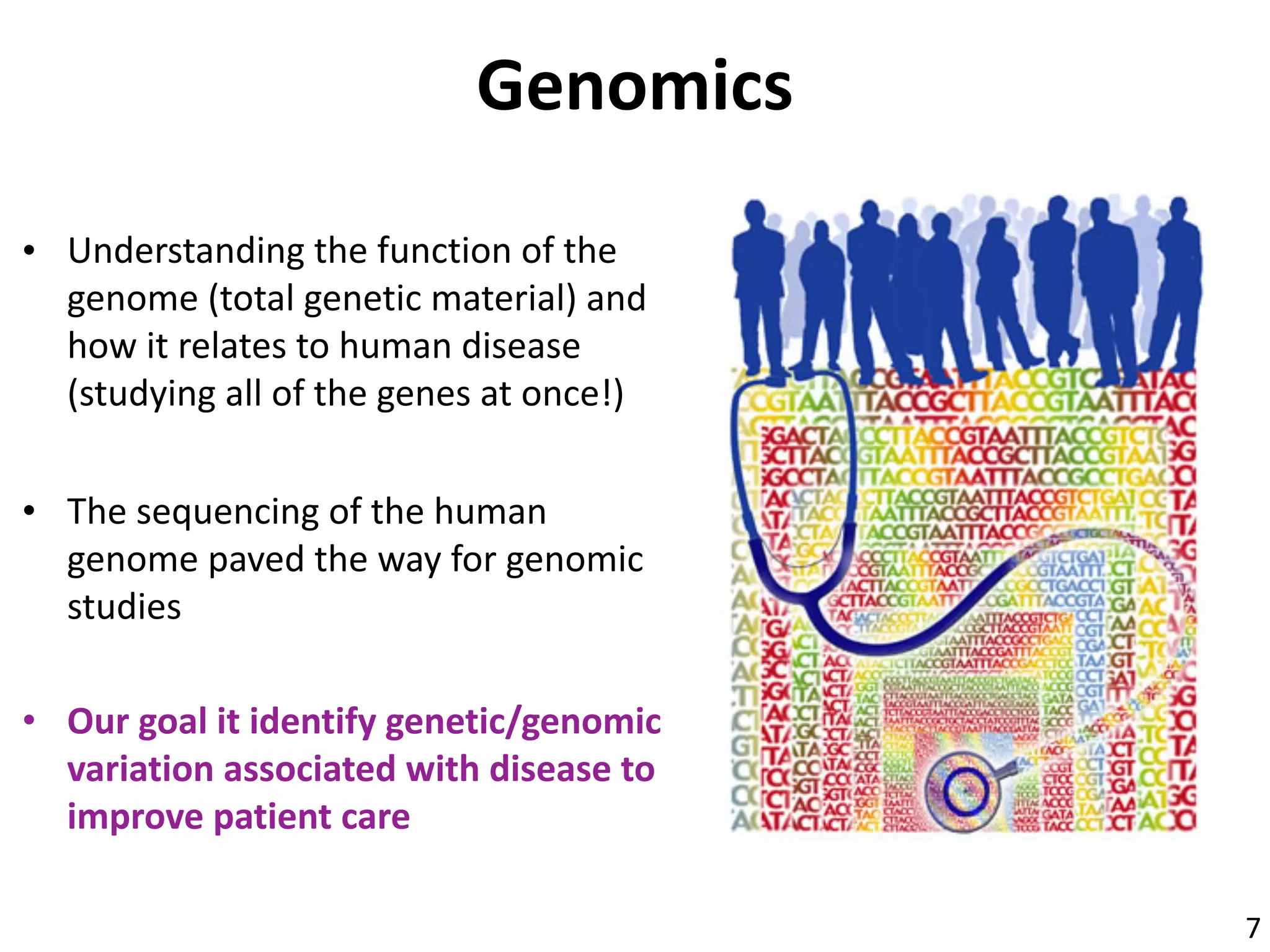 Genomics
• Understanding	the	function	of	the	
genome	(total	genetic	material)	and	
how	it	relates	to	human	disease	
(studying	all	of	the	genes	at	once!)
• The	sequencing	of	the	human	
genome	paved	the	way	for	genomic	
studies
• Our	goal	it	identify	genetic/genomic	
variation	associated	with	disease	to	
improve	patient	care
7
 