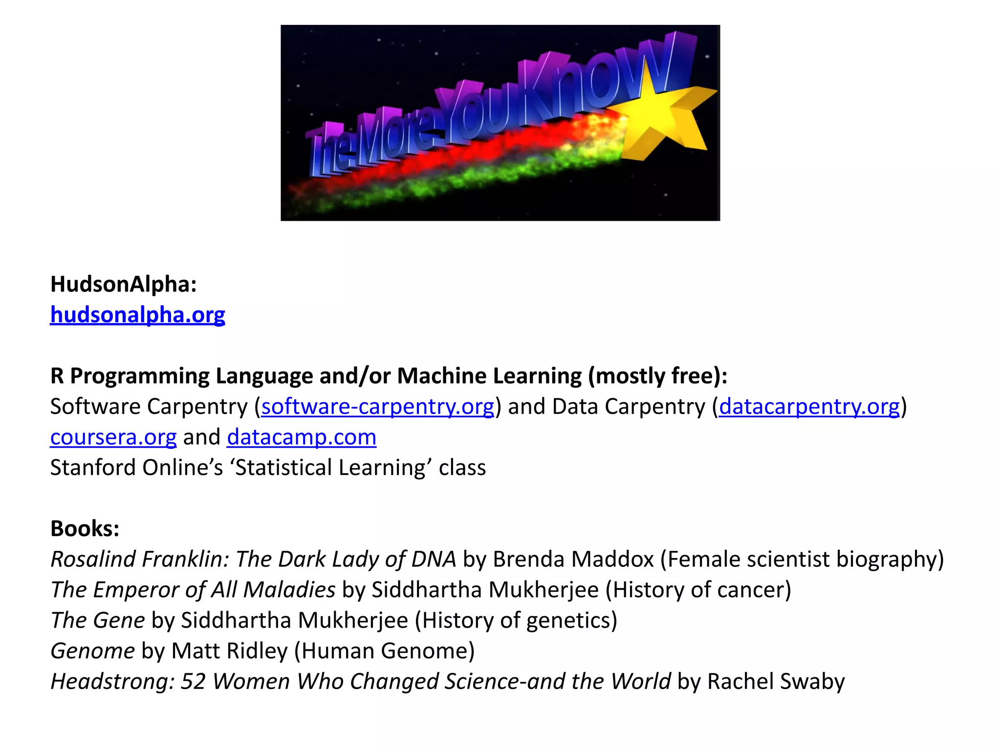 HudsonAlpha:		
hudsonalpha.org	
R	Programming	Language	and/or	Machine	Learning	(mostly	free):		
Software	Carpentry	(software-carpentry.org)	and	Data	Carpentry	(datacarpentry.org)	
coursera.org	and	datacamp.com	
Stanford	Online’s	‘Statistical	Learning’	class		
Books:	
Rosalind	Franklin:	The	Dark	Lady	of	DNA	by	Brenda	Maddox	(Female	scientist	biography)	
The	Emperor	of	All	Maladies	by	Siddhartha	Mukherjee	(History	of	cancer)	
The	Gene	by	Siddhartha	Mukherjee	(History	of	genetics)	
Genome	by	Matt	Ridley	(Human	Genome)	
Headstrong:	52	Women	Who	Changed	Science-and	the	World	by	Rachel	Swaby	
 