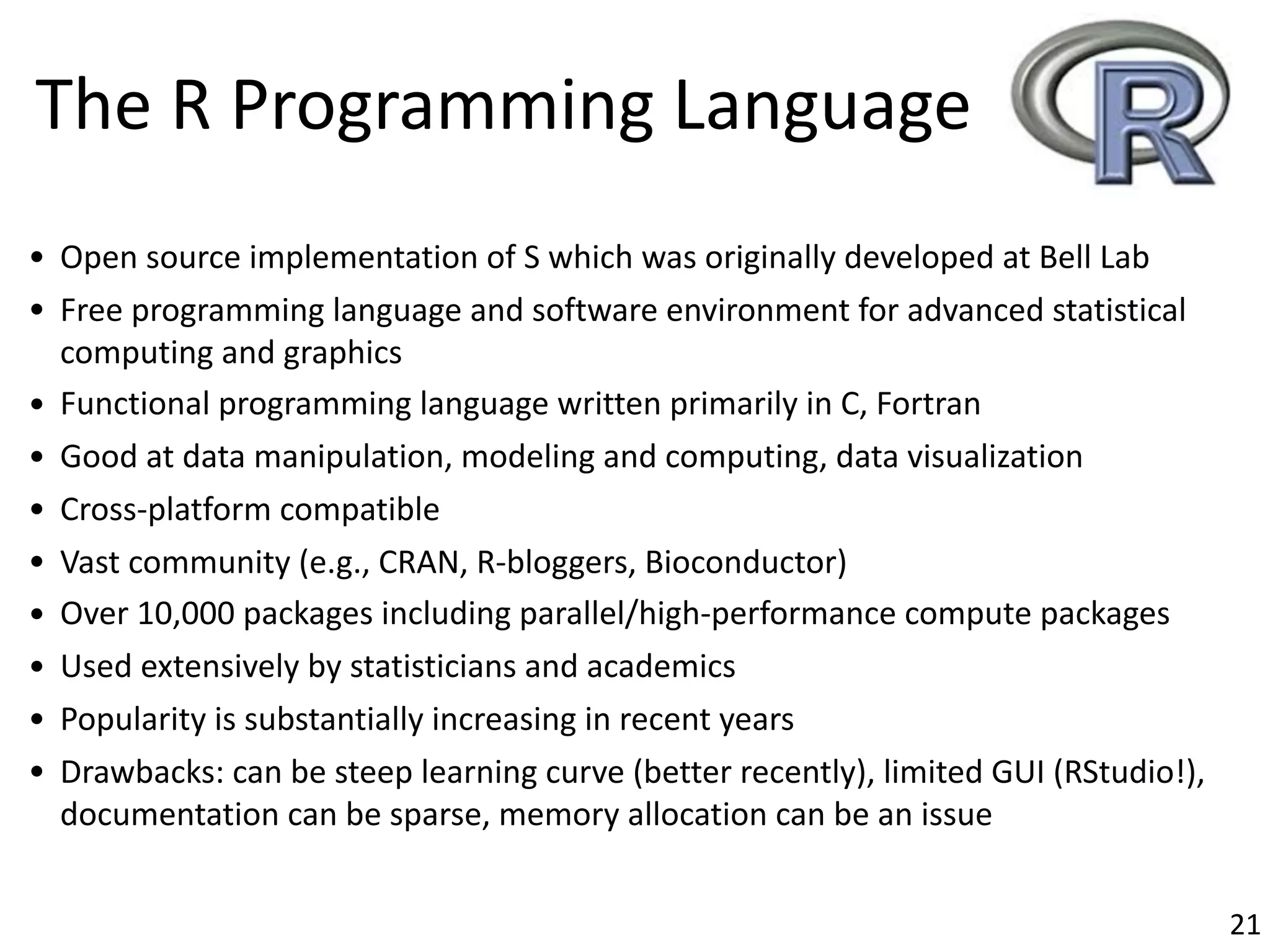 • Open	source	implementation	of	S	which	was	originally	developed	at	Bell	Lab
• Free	programming	language	and	software	environment	for	advanced	statistical	
computing	and	graphics
• Functional	programming	language	written	primarily	in	C,	Fortran
• Good	at	data	manipulation,	modeling	and	computing,	data	visualization
• Cross-platform	compatible
• Vast	community	(e.g.,	CRAN,	R-bloggers,	Bioconductor)
• Over	10,000	packages	including	parallel/high-performance	compute	packages
• Used	extensively	by	statisticians	and	academics
• Popularity	is	substantially	increasing	in	recent	years
• Drawbacks:	can	be	steep	learning	curve	(better	recently),	limited	GUI	(RStudio!),	
documentation	can	be	sparse,	memory	allocation	can	be	an	issue
The	R	Programming	Language
21
 