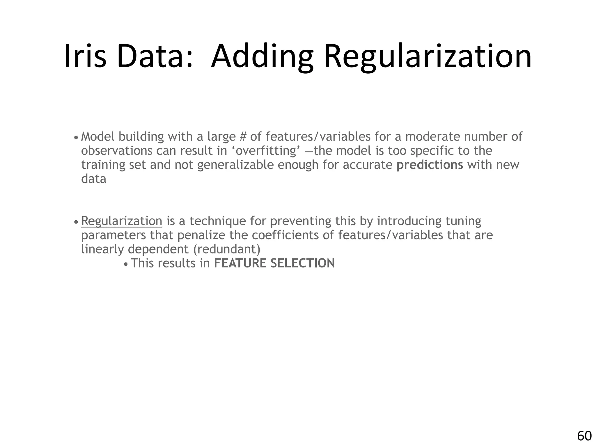 Iris	Data:		Adding	Regularization
•Model building with a large # of features/variables for a moderate number of
observations can result in ‘overfitting’ —the model is too specific to the
training set and not generalizable enough for accurate predictions with new
data
•Regularization is a technique for preventing this by introducing tuning
parameters that penalize the coefficients of features/variables that are
linearly dependent (redundant)
•This results in FEATURE SELECTION
60
 