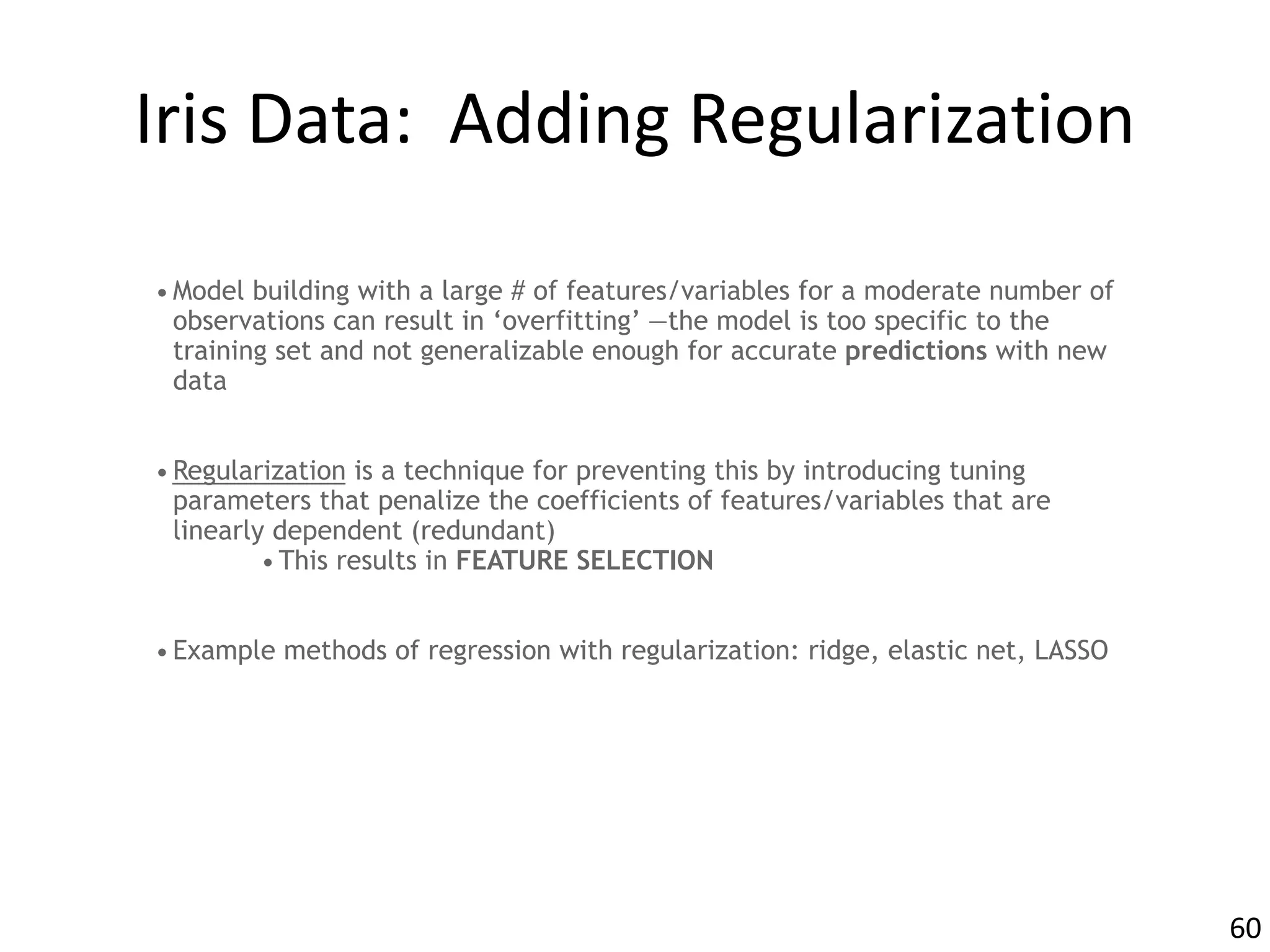 Iris	Data:		Adding	Regularization
•Model building with a large # of features/variables for a moderate number of
observations can result in ‘overfitting’ —the model is too specific to the
training set and not generalizable enough for accurate predictions with new
data
•Regularization is a technique for preventing this by introducing tuning
parameters that penalize the coefficients of features/variables that are
linearly dependent (redundant)
•This results in FEATURE SELECTION
•Example methods of regression with regularization: ridge, elastic net, LASSO
60
 
