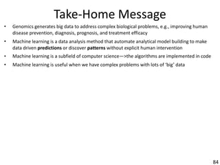 Take-Home	Message
• Genomics	generates	big	data	to	address	complex	biological	problems,	e.g.,	improving	human	
disease	prevention,	diagnosis,	prognosis,	and	treatment	efficacy
• Machine	learning	is	a	data	analysis	method	that	automate	analytical	model	building	to	make	
data	driven	predictions	or	discover	patterns	without	explicit	human	intervention
• Machine	learning	is	a	subfield	of	computer	science—>the	algorithms	are	implemented	in	code
• Machine	learning	is	useful	when	we	have	complex	problems	with	lots	of	‘big’	data
84
 