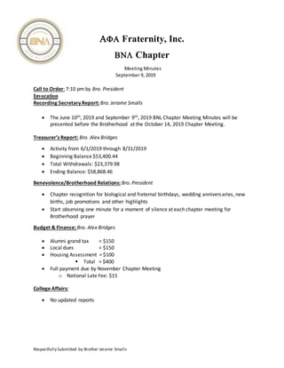 Respectfully Submitted by Brother Jerame Smalls
 Fraternity, Inc.
 Chapter
Meeting Minutes
September 9, 2019
Call to Order: 7:10 pm by Bro. President
Invocation
Recording Secretary Report: Bro. Jerame Smalls
 The June 10th, 2019 and September 9th, 2019 BNL Chapter Meeting Minutes will be
presented before the Brotherhood at the October 14, 2019 Chapter Meeting.
Treasurer’s Report: Bro. Alex Bridges
 Activity from 6/1/2019 through 8/31/2019
 Beginning Balance$53,400.44
 Total Withdrawals: $23,379.98
 Ending Balance: $58,868.46
Benevolence/Brotherhood Relations: Bro. President
 Chapter recognition for biological and fraternal birthdays, wedding anniversaries, new
births, job promotions and other highlights
 Start observing one minute for a moment of silence at each chapter meeting for
Brotherhood prayer
Budget & Finance: Bro. Alex Bridges
 Alumni grand tax = $150
 Local dues = $150
 Housing Assessment = $100
 Total = $400
 Full payment due by November Chapter Meeting
o National Late Fee: $15
College Affairs:
 No updated reports
 