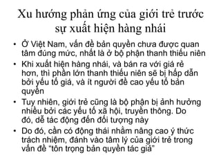 Xu hướng phản ứng của giới trẻ trước
sự xuất hiện hàng nhái
• Ở Việt Nam, vấn đề bản quyền chưa được quan
tâm đúng mức, nhất là ở bộ phận thanh thiếu niên
• Khi xuất hiện hàng nhái, và bán ra với giá rẻ
hơn, thì phần lớn thanh thiếu niên sẽ bị hấp dẫn
bởi yếu tố giá, và ít người đề cao yếu tố bản
quyền
• Tuy nhiên, giới trẻ cũng là bộ phận bị ảnh hưởng
nhiều bởi các yếu tố xã hội, truyền thông. Do
đó, dễ tác động đến đối tượng này
• Do đó, cần có động thái nhằm nâng cao ý thức
trách nhiệm, đánh vào tâm lý của giới trẻ trong
vấn đề “tôn trọng bản quyền tác giả”
 