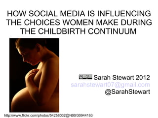 HOW SOCIAL MEDIA IS INFLUENCING
THE CHOICES WOMEN MAKE DURING
   THE CHILDBIRTH CONTINUUM




                                             Sarah Stewart 2012
                                     sarahstewart07@gmail.com
                                                @SarahStewart


http://www.flickr.com/photos/54258032@N00/30944163
 
