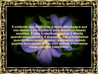 É evidente que Deus quer a nossa felicidade e que nos deixou o livre arbítrio para fazermos nossas escolhas. E olha o resultado: vamos à direita quando deveríamos ir à esquerda, nos precipitamos quando deveríamos esperar, esperamos demais quando deveríamos tomar uma atitude e tornamos nosso coração insatisfeito. 