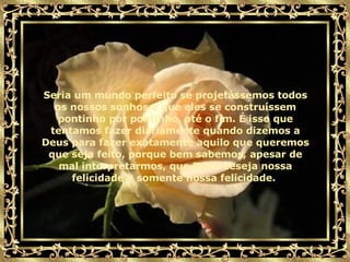 Seria um mundo perfeito se projetássemos todos os nossos sonhos e que eles se construíssem pontinho por pontinho, até o fim. É isso que tentamos fazer diariamente quando dizemos a Deus para fazer exatamente aquilo que queremos que seja feito, porque bem sabemos, apesar de mal interpretarmos, que Deus deseja nossa felicidade e somente nossa felicidade.  