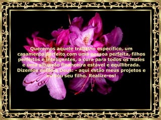 Queremos aquele trabalho específico, um casamento perfeito com uma pessoa perfeita, filhos perfeitos e inteligentes, a cura para todos os males e uma situação financeira estável e equilibrada. Dizemos então a Deus: - aqui estão meus projetos e eu sou seu filho. Realize-os! 