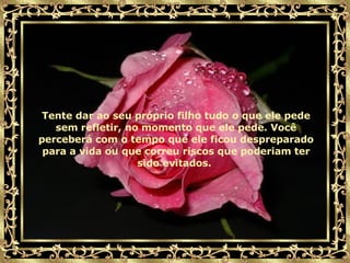 Tente dar ao seu próprio filho tudo o que ele pede sem refletir, no momento que ele pede. Você perceberá com o tempo que ele ficou despreparado para a vida ou que correu riscos que poderiam ter sido evitados.   