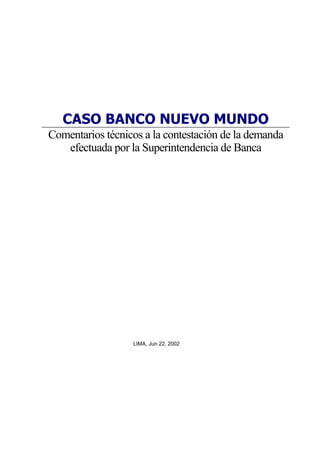CASO BANCO NUEVO MUNDO
Comentarios técnicos a la contestación de la demanda
   efectuada por la Superintendencia de Banca




                  LIMA, Jun 22, 2002
 