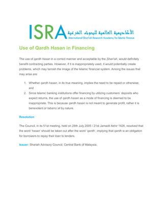 Use of Qardh Hasan in Financing
The use of qardh hasan in a correct manner and acceptable by the Shari’ah, would definitely
benefit contracting parties. However, if it is inappropriately used, it would potentially create
problems, which may tarnish the image of the Islamic financial system. Among the issues that
may arise are:
1. Whether qardh hasan, in its true meaning, implies the need to be repaid or otherwise;
and
2. Since Islamic banking institutions offer financing by utilizing customers’ deposits who
expect returns, the use of qardh hasan as a mode of financing is deemed to be
inappropriate. This is because qardh hasan is not meant to generate profit, rather it is
benevolent or tabarru`at by nature.
Resolution
The Council, in its 51st meeting, held on 28th July 2005 / 21st Jamadil Akhir 1426, resolved that
the word ‘hasan’ should be taken out after the word ‘qardh’, implying that qardh is an obligation
for borrowers to repay their loan to lenders.
Issuer: Shariah Advisory Council, Central Bank of Malaysia.
 
