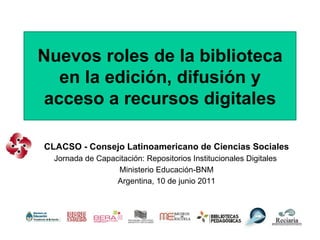 Nuevos roles de la biblioteca en la edición, difusión y acceso a recursos digitales CLACSO - Consejo Latinoamericano de Ciencias Sociales Jornada de Capacitación: Repositorios Institucionales Digitales  Ministerio Educación-BNM Argentina, 10 de junio 2011 