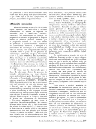 118 Inf. & Soc.:Est., João Pessoa, v.19, n.3, p. 109-122, set./dez. 2009
Benedito Medeiros Neto; Antonio Miranda
não permitiam o fácil desenvolvimento como
ocorre hoje. Ainda, blogs eram pouco conhecidos,
o que ainda hoje é um fato comprovado na
pesquisa, ao contrário do que se esperava.
6 DISCUSSÃO E CONCLUSÕES
O estudo analisou se as ações de inclusão
digital levariam com efetividade à inclusão
informacional, ou melhor, os impactos ou
resultados para o beneﬁciário (usuário),
veriﬁcando ou mensurando os avanços ou
progressos do usuário de programas e projetos
dentro de políticas públicas. Sabemos que
os programas utilizam as TICs com intuito
de promover o desenvolvimento econômico
das comunidades atendidas, a interação e o
intercâmbio de informação e a comunicação
entre as pessoas, com enriquecimento cultural,
eqüidade entre os pares de um processo de
comunicação. Entretanto, isto pode não ocorrer
(AUN et al., 2007; BALBONI, 2007; ROTHBERG,
2009). Investigou-se a melhoria educacional,
formal e informal, pela disponibilização de
recursos e meios nos laboratórios de informáticas
e nos Telecentros. Estas ações não são efetivas na
sua totalidade como demonstraram os resultados
do estudo.
O nosso foco foi direcionado para o
ﬂuxo da informação dentro do processo de
inclusão informacional, nos seus diversos
níveis, potencializado pelas Tecnologias para a
Informação e Comunicação, principalmente nos
aspectos cognitivos (FERREIRA; DUDZIAK,
2004). A pesquisa comprovou que o computador
está mais presente na vida das pessoas que
a Internet, mas os seus indicadores estão
aproximando-se, o usuário já associa ou confunde
as duas tecnologias, e não consegue separar
muitas vezes, ao analisarmos os dados apurados
para o tempo de uso do computador e acesso à
Internet. Comprovou-se a presença marcante
de jovens nos laboratórios de informática
e Telecentros, atendendo de certa forma, a
expectativa das políticas públicas. No entanto,
devemos estar atentos para o fato da exclusão
dos adultos de classes sociais C e D, uma vez que
os Telecentros e as escolas públicas dão poucas
oportunidades para esta parcela, pois fecham
à noite e nos ﬁnais de semana. Observe-se que
estes trabalhadores de baixa renda quando têm
uma ocupação, não usam computadores em seus
locais de trabalho, e não possuem computadores
em suas casas, muito menos banda larga para
acessar a Internet, fato identiﬁcado em pesquisa
sobre uso de TICs (BRASIL, 2009).
Embora a pesquisa tenha apontado que
mais da metade não trabalha, os desempregados
são poucos na amostra, mostrando alto número
de estudantes. Portanto, as ações de inclusão
devem procurar os desempregados. Como
sabemos das condições adversas que as pessoas
de classes C e D têm para retornarem ao mercado,
e que as condições oferecidas pela inclusão digital
e mais ainda a informacional podem capacitar
e facilitar o ingresso de pessoas na população
economicamente ativa, recomenda-se maior
atenção com estes excluídos. Faz-se mister rever
as ações dos programas sociais para garantir
sustentabilidade ao cidadão, não se esquecendo
dos lados social e cultural nos processos
inclusivos, como pensam Freire (2008) e Sirihal-
Duarte (2008).
Os participantes na amostra do setor da
indústria e do comércio estão em menor número,
mostrando uma deﬁciência da política pública,
uma vez que os pontos de inclusão estão nas
escolas públicas, restringindo-se às comunidades
escolares. Os Telecentros são em menor número,
localizados nas regiões onde estes trabalhadores
moram, mas como estes permanecem toda
a semana nos seus postos de trabalho ou
deslocando-se, restam-lhes pouco tempo para
frequentar os Telecentros ou participar de alguma
capacitação. O caso dos participantes do setor
agrícola, sempre em torno de 20%, é explicado
pela presença dos pontos de inclusão em regiões
rurais.
Com relação à variável Avaliação da
Informação, foi estimado que apenas 8,9 % dos
usuários determinam a informação com exatidão,
relevância e abrangência, mensuradas pela sua
competência informacional em fazer reclamações,
sugestões e denúncias na Internet. Este valor é
menor do que aqueles (20%) que não responderam
ao quesito, daí concluir-se que a avaliação da
informaçãopelosusuáriosémínima,istoretratando
bem um dos indicadores de infoinclusão, na
dimensão avaliação da informação. O montante
de usuários que identiﬁcam a informação inexata
e capciosa foi de 35,4%, representados pelos que
são capazes de desenvolver projetos, trabalho
e serviços usando o computador e a Internet.
No entanto, 22, 4 % selecionam a informação
 