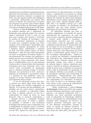 119Inf. & Soc.:Est., João Pessoa, v.19, n.3, p. 109-122, set./dez. 2009
Aferindo a inclusão informacional dos usuários de telecentros e laboratórios de escolas públicas em programas...
apropriada para o problema ou pergunta proposta,
pois fazem uso dos portais e sites do Governo. O
indicador expressivo, estimados na pesquisa em
63,5%, ﬁca para aqueles usuários que distinguem
a informação, representados por aqueles leem
notícias na Internet. Isto retrata bem os usuários
dos programas de governo para inclusão digital,
isto é, são absorvedores de informações genéricas
e de poucos resultados práticos para a vida destes.
Quanto ao Uso da Informação, os dados
da pesquisa apontam que a organização da
informação para aplicação prática dos usuários
atinge o percentual de 21,6 %, uma vez que
para fazer compras pela Internet é necessário
no mínimo ter domínio da tecnologia e usar
bem as informações disponíveis na Internet.
Ao passo que a pesquisa apontou que 14,6%
integram novas informações, representado pelo
quantitativo daqueles participantes de cursos
à distância. Agora, considerando o potencial
da Web, dois fatos podem explicar os baixos
indicadores: a falta de cursos bem estruturados
em todos os programas de inclusão digital e o
desconhecimento dos usuários dos programas e
projetos de tais cursos, na Internet. Outros fatores
são a falta de cursos presenciais, pelo menos
para os multiplicadores, uma vez que demanda
mostra-se alta, e o baixo domínio das ferramentas
tecnológicas para fazer transações online. Com
certeza outras necessidades de apropriação
para os interesses pessoais existem. O terceiro
indicador, com percentual de 9,2%, refere-se à
aplicação de informação ao pensamento crítico
e a resolução de seus problemas, como por
exemplo, os serviços bancários pela Internet. O
aproveitamento deixa a desejar.
O uso da informação revelou dois fatos:
as pessoas que sabem editar textos com mais
de duas páginas são também compradoras na
Internet. Já as pessoas que têm habilidade com
planilhas são um pouco menos compradoras,
o oposto do esperado. As explicações podem
ser duas: a primeira refere-se ao fato de o
conhecimento de edição de textos ser mais
frequente entre os possíveis compradores, e
a segunda refere-se a constatada demanda
reprimida para cursos de cálculo e gráﬁcos
em planilhas. A Internet é uma ferramenta
tecnológica mais inclusiva que o computador, mas
a desigualdade da estrutura social e econômica
brasileira parece se reﬂetir também no acesso e
uso das TICs. Apesar de o país possuir a maior
infra-estrutura de telecomunicações na América
Latina, e experimentar um processo de rápida
modernização, os usuários de computadores e da
internet são oriundos de classes mais abastadas,
diﬁcultando o acesso rápido à chamada cidadania
digital, para todos, segundo Bringué (2009. p.
249). Não é ser repetitivo aﬁrmar que a falta
de educação, de moradia e de alimentação são
empecilhos para que todos possam exercer
plenamente as formas básicas de cidadania.
Os indicadores apontam que entre os
incluídos digitalmente os excluídos do aspecto
informacional são expressivos, até mais um
pouco do que o esperado. Quando consideramos
o contexto social, cultural e econômico é
razoavelmente previsível que isto aconteça,
o que retrata a falta de capacitação para dar
competência informacional ao usuário para além
de um limiar de uso da tecnologia e o simples
acesso à Informação via Internet. O fato chama a
atenção, posto que, como observamos que existe
apenas o conhecimento apenas básico de uso
das tecnologias disponibilizadas. Observa-se
que a maioria dos estudantes e freqüentadores
dos Telecentros têm conhecimento apenas de
Windows, Word e Internet. Apesar de ser um
ferramental mínimo para vencer a barreira
da inclusão digital é, porém, insuﬁciente para
romper a barreira da inclusão informacional. O
desejo de fazer cursos à distancia ou presenciais
revela a falta de treinamento, de capacitação ou
de mediação reﬂetidas, por exemplo, no desejo
do participante aprender sobre manutenção de
computadores, Particularmente esse último
revela outra falha: a falta de assistência técnica
dos computadores nos Telecentros. O interesse
por cursos de Linux ou de editoração gráﬁca,
entre outros, revela a procura de conhecimento
para entrar no mercado de trabalho.
Enﬁm, considerando a variável Procura
da Informação, estima-se que 50,4% dos usuários
buscam informação relacionada a vários aspectos
pessoais e de interesse proﬁssional. Este é o
indicador com maior percentual encontrado,
entre os indicadores de infoinclusão, reﬂetindo
bem as comunidades em vulnerabilidade social
atendidas pelos programas do Governo. Os
usuários procuram informação para suprir
os seus interesses comunitários, assuntos de
saúde ou aqueles de interesse recreativo. O
incentivo à criação de páginas na Internet ou
blogs ainda não surtiu efeito, pois apenas 17,1%
 