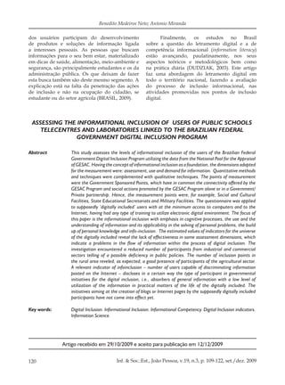 120 Inf. & Soc.:Est., João Pessoa, v.19, n.3, p. 109-122, set./dez. 2009
Benedito Medeiros Neto; Antonio Miranda
dos usuários participam do desenvolvimento
de produtos e soluções de informação ligada
a interesses pessoais. As pessoas que buscam
informações para o seu bem estar, materializado
em dicas de saúde, alimentação, meio-ambiente e
segurança, são principalmente estudantes e os da
administração pública. Os que deixam de fazer
esta busca também são deste mesmo segmento. A
explicação está na falta da penetração das ações
de inclusão e não na ocupação do cidadão, se
estudante ou do setor agrícola (BRASIL, 2009).
Finalmente, os estudos no Brasil
sobre a questão do letramento digital e a de
competência informacional (information literacy)
estão avançando, paulatinamente, nos seus
aspectos teóricos e metodológicos bem como
na prática diária (DUDZIAK, 2003). Este artigo
faz uma abordagem do letramento digital em
todo o território nacional, fazendo a avaliação
do processo de inclusão informacional, nas
atividades promovidas nos pontos de inclusão
digital.
ASSESSING THE INFORMATIONAL INCLUSION OF USERS OF PUBLIC SCHOOLS
TELECENTRES AND LABORATORIES LINKED TO THE BRAZILIAN FEDERAL
GOVERNMENT DIGITAL INCLUSION PROGRAM
Abstract This study assesses the levels of informational inclusion of the users of the Brazilian Federal
Government Digital Inclusion Program utilizing the data from the National Pool for the Appraisal
of GESAC. Having the concept of informational inclusion as a foundation, the dimensions adopted
for the measurement were: assessment, use and demand for information. Quantitative methods
and techniques were complemented with qualitative techniques. The points of measurement
were the Government Sponsored Points, which have in common the connectivity offered by the
GESAC Program and social actions promoted by the GESAC Program alone or in a Government/
Private partnership. Hence, the measurement points were, for example, Social and Cultural
Facilities, State Educational Secretariats and Military Facilities. The questionnaire was applied
to supposedly ‘digitally included’ users with at the minimum access to computers and to the
Internet, having had any type of training to utilize electronic digital environment. The focus of
this paper is the informational inclusion with emphasis in cognitive processes, the use and the
understanding of information and its applicability in the solving of personal problems, the build
up of personal knowledge and info-inclusion. The estimated values of indicators for the universe
of the digitally included reveal the lack of effectiveness in some assessment dimensions, which
indicate a problems in the flow of information within the process of digital inclusion. The
investigation encountered a reduced number of participants from industrial and commercial
sectors telling of a possible deficiency in public policies. The number of inclusion points in
the rural area reveled, as expected, a good presence of participants of the agricultural sector.
A relevant indicator of infoinclusion – number of users capable of discriminating information
posted on the Internet – discloses in a certain way the type of participant in governmental
initiatives for the digital inclusion, i.e., absorbers of general information with a low level of
utilization of the information in practical matters of the life of the digitally included. The
initiatives aiming at the creation of blogs or Internet pages by the supposedly digitally included
participants have not come into effect yet.
Key words: Digital Inclusion. Informational Inclusion. Informational Competency. Digital Inclusion indicators.
Information Science.
Artigo recebido em 29/10/2009 e aceito para publicação em 12/12/2009
 