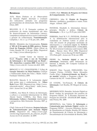 121Inf. & Soc.:Est., João Pessoa, v.19, n.3, p. 109-122, set./dez. 2009
Aferindo a inclusão informacional dos usuários de telecentros e laboratórios de escolas públicas em programas...
REFERÊNCIAS
AUN, Marta Pinheiro et al. Observatório
da Inclusão Digital: descrição e avaliação
dos indicadores adotados nos programas
governamentais de infoinclusão. Belo Horizonte:
Orion, 2007.
BELUZZO, R. C. B. Formação continua de
professores do ensino fundamental sob ótica
do desenvolvimento da Information Literacy,
competência indispensável ao acesso à informação
e geração do conhecimento. Transinformação.
Campinas, v. 16, n. 1, p. 17-32, jan./abr., 2004.
BRASIL. Ministério das Comunicações. Portaria
nº 483, de 12 de agosto de 2008. aprova a Norma
Geral do Programa GESAC. Diário Oﬁcial da
União, Brasília, DF, 13 de ago. 2008a. Disponível
em: < http://www.idbrasil.gov.br/ >
_________. Comitê Gestor da Internet no
Brasil. Pesquisa sobre o uso da Tecnologia
da Informação e de Comunicação no Brasil –
TIC- domicílios e usuários 2008. Disponível em
<http://www.cetic.br> Acesso em abril 2009.
BRINGUÉ, X. Y C.; CHALEZQUER, C. S (0rg.) A
Geração Interativa no Ibero-América: Crianças
e Adolescentes diante das Telas c. Madri. Ariel e
Fundação Telefônica, 2009.
BUZATTO, Marcelo E. K. Letramento digital
abre portas para o conhecimento. In: Educa
Rede,11mar. 2003. Disponível em: <http://www.
educarede.org.br/ educa/html/ index_busca_
cfm>. Acesso em: 21 set. 2008.
CABRAL, Ana Maria R. Ciência da Informação,
a cultura e a sociedade Informacional. In: REIS,
Alcenir Soares: CABRAL, Ana Maria (org.)
Informação, Cultura e Sociedade: interlocuções
e perspectivas. Belo Horizonte: Novatus, 2007 .p.
29-48.
CPqD. Telecom & IT Solutions. Projetos Soluções
de Telecomunicações para Inclusão Digital
(STID). Disponível em: <http://www.cpqd.
com.br/img/mapeamento_de_solucoes_ab.pdf>.
Acesso em 21 de setembro de 2009.
COZBY, Paul. Métodos de Pesquisa em Ciência
do Comportamento. Atlas, 2006.
CRESWELL, John W. Projeto de Pesquisa:
Métodos qualitativo, quantitativo e misto. Porto
Alegre: Artmed, 2007.
DUDZIAK, Elizabeth A. Information literacy:
princípio, ﬁlosoﬁa e prática. Ciência da
Informação, v. 32, n. 1, p. 23-35, jan./abril 2003.
FERREIRA, Sueli M. S. P.; DUDZIAK, Elizabeth
A. La alfabetización informacional para la
ciudadanía en América Latina: el punto de
vista del usuario de programas nacionales de
información y / o inclusión digital. In: WORLD
LIBRARY AND INFORMATION CONGRESS,
70/ IFLA General Conference and Council, 2004.
Anais… Buenos Aires: IFLA, 2004. Disponível
em: <http://www.iﬂa.org/IV/iﬂa70/papers/
157s-Pinto.pdf>. Acesso em: 03 de out. 2008.
FREIRE, Isa. Inclusão digital e uso de
informação. Seminário sobre Informação na
Internet, 2, Brasília, DF: Conjunto Cultural da
República, 2008.
KNIGHT, Peter Tucomb, FERNANDES, Ciro
Campos Christo, CUNHA, Maria Alexandra
Cunha (Org.). E-desenvolvimento no Brasil e
no mundo: subsidio e Programa e-Brasil. São
Caetano do Sul, SP : Yendis Editora, 2007.
LE COADIC, Yes-François. A Ciência da
Informação. 2 ed. Brasília, DF: Briquet de Lemos,
2004.
MEDEIROS NETO, Benedito. Inclusão Digital no
Brasil: Análise da apropriação dos usuários do
Programa GESAC. In: X Encontro Nacional de
Pesquisa da ANACIB – ENANCIB 2009. Anais....
João Pessoa, PB, 2009.
MENDONÇA, Ana Valéria M. Informação e
Comunicação para Inclusão Digital: análise do
Programa GESAC - Governo Eletrônico Serviço
de Atendimento ao Cidadão. Brasília, DF: Editora
do Departamento de Ciência da Informação e
Documentação da Universidade de Brasília, 2008.
 