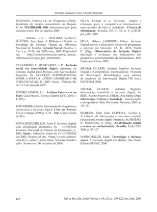 122 Inf. & Soc.:Est., João Pessoa, v.19, n.3, p. 109-122, set./dez. 2009
Benedito Medeiros Neto; Antonio Miranda
MIRANDA, Antonio L.C. de. Programa GESAC:
Resultado do projeto comunitário em Itaguaí,
RJ. In: TELEBRASIL 2006: telecomunicação para
inclusão social. Rio de Janeiro, 2006.
______. Antonio L. C. ; OLIVEIRA, Cecília L;
SUAIDEN, Emir José. A Biblioteca Híbrida na
Estratégia da Inclusão Digital na Biblioteca
Nacional de Brasília. Inclusão Social, Brasília, v.
3 n. 1, p. 17-23, out. 2007/mar., 2008. Disponível
em: http://antoniomiranda.com.br/ciencia_
informacao/artigos_pre_prints.html
PASSERRINO, L; MOMTARDO, S. P. Inclusão
social via acessibidade digital: proposta de
inclusão digital para Pessoas com Necessidades
Especiais. In: COLÓQUI INTERNACIONAL
SOBRE A ESCOLA LATINO AMERICANA DE
COMUNICAÇÃO, 11., 2007. Anais… Pelotas, RS,
de 7 a 9 de maio de 2007.
RIBEIRO JÚNIOR, J. I. Análises Estatísticas no
Excel: Guia Prático. Viçosa: Editora UFV, 2004. v.
1. 249 p.
ROTOHBERG, Danilo. Informação de diagnóstico,
democracia e inclusão digital. Liinc em Revista.
V.5, n.1, março. 2009, p. 4- 18 – http://www.ibict.
br/liinc.
SCHWARZELMÜLLER, Anna F. Inclusão digital:
uma abordagem alternativa. In: CINFORM:
Encontro Nacional de Ciência da Informação, 6.,
2005. Anais... Salvador: Anais do VI CINFORM,
Jun 2005. Disponível em: <http://www.cinform.
ufba.br/vi_anais/ docs/Anna Schwarzelmuller.
pdf>. Acesso em: 09 de junho de 2008.
SILVA, Helena et al. Inclusão digital e
educação para a competência informacional:
uma questão de ética e cidadania. Ciência da
Informação, Brasília, DF, v. 34, n. 1, p.28-36,
jan./abr. 2005
SILVA, Helena; JAMBEIRO, Othon. Inclusão
Digital acertos e desacertos: análise de programas
e práticas em Salvador. BA. In: AUN, Marta
P. (Org.) Observatório da Inclusão Digital:
descrição e avaliação dos indicadores nos
programas governamentais de infoinclusão. Belo
Horizonte: Orion, 2007
SIRIHAL DUARTE, Adriana Bogliolo. Inclusão
Digital e Competência Informacional: Proposta
de Abordagem Metodológica para estudos
de usuários da Informação Digital.VIII [s.n.],
CINFORM. 2008.
SIRIHAL DUARTE, Adriana Bogliolo.
Informação, sociedade e inclusão digital. In:
REIS, Alcenir Soares; CABRAL, Ana Maria (Org.)
Informação, Cultura e Sociedade: interlocuções
e perspectivas. Belo Horizonte: Novatus, 2007. p.
101-121.
SUAIDEN, Emir José; OLIVEIRA, Cecília L.
A Ciência da Informação e um novo modelo
educacional: escola digital integrada. In: SIMEÃO,
E.; MIRANDA, A. (Org.). Alfabetização digital
e acesso ao conhecimento. Brasília: UnB; CID,
2006. p. 97-107.
WARSCHAUER, Mark. Tecnologia e inclusão
social: A exclusão digital em debate. São Paulo:
Editora SENAC, 2006.
 