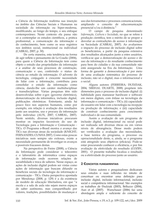 110 Inf. & Soc.:Est., João Pessoa, v.19, n.3, p. 109-122, set./dez. 2009
Benedito Medeiros Neto; Antonio Miranda
a Ciência da Informação reaﬁrma sua inserção
no âmbito das Ciências Sociais e Humanas na
sociedade da informação ou hiper-moderna,
modiﬁcando, ao longo do tempo, o seu enfoque
contemporâneo. Neste contexto ela passa não
só a contemplar os estudos cientíﬁcos, a prática
proﬁssional, a comunicação da informação e
do conhecimento, bem como os seus registros
nos âmbitos social, institucional ou individual
(CABRAL, 2007, p. 30).
De certa maneira, esta tendência na forma
de agir reﬂete o pensamento de Le Coadic (2004),
para quem a Ciência da Informação tem como
objeto o estudo das propriedades da informação
e a análise de seus processos de construção,
comunicação e uso, conferindo o status de
ciência ao estudo da informação. O advento da
tecnologia, conjugado à crescente necessidade
de lidar com a informação, contribuiu para
consolidar o estudo da informação como
ciência, dando-lhe um caráter multidisciplinar
e transdisciplinar. Várias pesquisas têm sido
desenvolvidas sobre e-gov (governo eletrônico),
democratização da informática, inclusão digital,
publicações eletrônicas. Entretanto, ainda há
pouco foco nos aspectos humanos, como por
exemplo, em relação à avaliação dos resultados
junto aos usuários, uso e procura da informação
pelo indivíduo (AUN, 2007; CABRAL, 2007).
Neste sentido, diversas iniciativas procuram
mostrar os impactos favoráveis do uso de
Tecnologia para a Informação e Comunicação -
TICs. O Programa e-Brasil mostra o avanço das
TICs nas diversas áreas da sociedade (KNIGHT;
FERNANDES; CUNHA 2007). Como estas poucas
iniciativas nem sempre são exitosas, existe a
necessidade permanente de investigar os avanços
e possíveis fracassos destas.
Na perspectiva de Freire (2008), a Ciência
da Informação pode considerar o telecentro
e o laboratório de informática como espaços
de informação onde ocorrem relações de
sociabilidade e troca de saberes. Nesse espaço, as
ações de inclusão digital podem ser vistas como
ações de informação que buscam difundir os
benefícios sociais da tecnologia da informação e
comunicação - TICs. Outra perspectiva apontada
por Mendonça (2008, p. 129) é a da existência
de modelo de educação libertadora, em que “a
escola e a sala de aula não sejam meros espaços
de saber autônomo, mas compartilhado por
valores, tradições, possibilidades de mudanças e
uso das ferramentas e processos comunicacionais,
ampliando o conceito de educomunicação
presencial e/ou à distância.”
O campo de pesquisa denominado
Informação, Cultura e Sociedade, no que se refere à
produção cientíﬁca, tem o mérito de se propor a
desvelar as contradições de acesso à informação
na Sociedade (CABRAL, 2007). Ao avaliarmos
o impacto do processo de inclusão digital sobre
os beneﬁciários, a partir da pesquisa extensiva
dos resultados alcançados junto a estes usuários,
veriﬁca-se que a democratização do acesso e do
uso da informação e do resultante conhecimento
para bem do cidadão e da sua comunidade não
está assegurada na Era da Informação. Uma
forma de garantir a democratização é por meio
de uma avaliação sistemática do processo de
inclusão, não só o digital, mas o informacional e
o social.
Alguns autores (FERREIRA; DUDZIAK,
2004, SIRIHAL DUARTE, 2008) propõem três
dimensões para o processo de inclusão digital: (i)
habilidade para manusear hardware e software
em meios digitais, com ênfase na tecnologia da
informação e comunicação – TICs; (ii) capacidade
do usuário em lidar com a tecnologia na recepção
ou produção de informação; e (iii) capacidade
de construir conhecimento para crescimento
individual e de sua comunidade.
Assim a avaliação de um programa de
inclusão digital, informacional ou social pode
ser realizada sob diversas óticas ou em vários
níveis de abrangência. Desse modo podem
ser veriﬁcados a avaliação das necessidades,
a base teórica do programa, o processo ou
operacionalidade deste, e, ainda, se o programa
está atingindo seus objetivos (eﬁcácia). Pode-se
estar procurando conhecer a eﬁciência, e por ﬁm
avaliação da efetividade do resultado (COZBY,
2001). O presente trabalho focaliza o resultado
ou a efetividade do processo junto ao usuário.
2 CONCEITOS FUNDAMENTAIS
Vários autores e pesquisadores dedicaram
seus estudos e suas reﬂexões no intuito de
conceituar ou encontrar uma deﬁnição para
inclusão digital, inclusão informacional, inclusão
social e competência informacional. São exemplos
os trabalhos de Dudziak (2003), Belluzzo (2004),
Aun et al. (2007). Warschauer (2006) faz uma
abordagem ampla e suﬁciente do conceito de
 