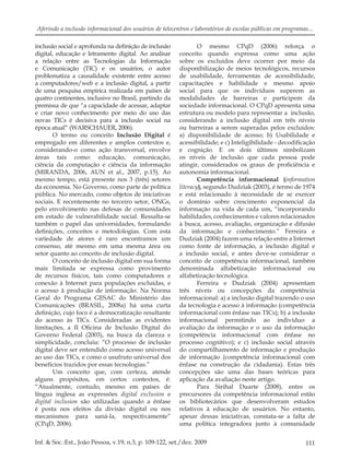 111Inf. & Soc.:Est., João Pessoa, v.19, n.3, p. 109-122, set./dez. 2009
Aferindo a inclusão informacional dos usuários de telecentros e laboratórios de escolas públicas em programas...
inclusão social e aprofunda na deﬁnição de inclusão
digital, educação e letramento digital. Ao analisar
a relação entre as Tecnologias da Informação
e Comunicação (TIC) e os usuários, o autor
problematiza a causalidade existente entre acesso
a computadores/web e a inclusão digital, a partir
de uma pesquisa empírica realizada em países de
quatro continentes, inclusive no Brasil, partindo da
premissa de que “a capacidade de acessar, adaptar
e criar novo conhecimento por meio do uso das
novas TICs é decisiva para a inclusão social na
época atual” (WARSCHAUER, 2006).
O termo ou conceito Inclusão Digital é
empregado em diferentes e amplos contextos e,
considerando-o como ação transversal, envolve
áreas tais como: educação, comunicação,
ciência da computação e ciência da informação
(MIRANDA, 2006, AUN et al., 2007, p.15). Ao
mesmo tempo, está presente nos 3 (três) setores
da economia. No Governo, como parte de política
pública. No mercado, como objetos de iniciativas
sociais. E recentemente no terceiro setor, ONGs,
pelo envolvimento nas defesas de comunidades
em estado de vulnerabilidade social. Ressalta-se
também o papel das universidades, formulando
deﬁnições, conceitos e metodologias. Com esta
variedade de atores é raro encontramos um
consenso, até mesmo em uma mesma área ou
setor quanto ao conceito de inclusão digital.
O conceito de inclusão digital em sua forma
mais limitada se expressa como provimento
de recursos físicos, tais como computadores e
conexão à Internet para populações excluídas, e
o acesso à produção de informação. Na Norma
Geral do Programa GESAC do Ministério das
Comunicações (BRASIL, 2008a) há uma curta
deﬁnição, cujo foco é a democratização resultante
do acesso às TICs. Consideradas as evidentes
limitações, a II Oﬁcina de Inclusão Digital do
Governo Federal (2003), na busca da clareza e
simplicidade, concluiu: “O processo de inclusão
digital deve ser entendido como acesso universal
ao uso das TICs, e como o usufruto universal dos
benefícios trazidos por essas tecnologias.”
Um conceito que, com certeza, atende
alguns propósitos, em certos contextos, é:
“Atualmente, contudo, mesmo em países de
língua inglesa as expressões digital exclusion e
digital inclusion são utilizadas quando a ênfase
é posta nos efeitos da divisão digital ou nos
mecanismos para saná-la, respectivamente”
(CPqD, 2006).
O mesmo CPqD (2006) reforça o
conceito quando expressa como uma ação
sobre os excluídos deve ocorrer por meio da
disponibilização de meios tecnológicos, recursos
de usabilidade, ferramentas de acessibilidade,
capacitações e habilidade e mesmo apoio
social para que os indivíduos superem as
modalidades de barreiras e participem da
sociedade informacional. O CPqD apresenta uma
estrutura ou modelo para representar a inclusão,
considerando a inclusão digital em três níveis
ou barreiras a serem superadas pelos excluídos:
a) disponibilidade de acesso; b) Usabilidade e
acessibilidade; e c) Inteligibilidade - decodiﬁcação
e cognição. E os dois últimos simbolizam
os níveis de inclusão que cada pessoa pode
atingir, considerados os graus de proﬁciência e
autonomia informacional.
Competência informacional (information
literacy), segundo Dudziak (2003), é termo de 1974
e está relacionado à necessidade de se exercer
o domínio sobre crescimento exponencial da
informação na vida de cada um, “incorporando
habilidades, conhecimentos e valores relacionados
à busca, acesso, avaliação, organização e difusão
da informação e conhecimento.” Ferreira e
Dudziak (2004) fazem uma relação entre a Internet
como fonte de informação, a inclusão digital e
a inclusão social, e antes deve-se considerar o
conceito de competência informacional, também
denominada alfabetização informacional ou
alfabetização tecnológica.
Ferreira e Dudziak (2004) apresentam
três níveis ou concepções da competência
informacional: a) a inclusão digital trazendo o uso
da tecnologia e acesso à informação (competência
informacional com ênfase nas TICs); b) a inclusão
informacional permitindo ao indivíduo a
avaliação da informação e o uso da informação
(competência informacional com ênfase no
processo cognitivo); e c) inclusão social através
do compartilhamento de informação e produção
de informação (competência informacional com
ênfase na construção da cidadania). Estas três
concepções são uma das bases teóricas para
aplicação da avaliação neste artigo.
Para Sirihal Duarte (2008), entre os
precursores da competência informacional estão
os bibliotecários que desenvolveram estudos
relativos à educação de usuários. No entanto,
apesar dessas iniciativas, constata-se a falta de
uma política integradora junto à comunidade
 