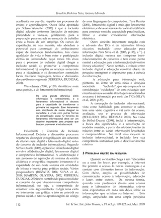 112 Inf. & Soc.:Est., João Pessoa, v.19, n.3, p. 109-122, set./dez. 2009
Benedito Medeiros Neto; Antonio Miranda
acadêmica no que diz respeito aos processos de
ensino e aprendizagem. Outra falha apontada
por Schwarzelmuller (2005) é que a inclusão
digital adquire contornos limitados de máxima
praticidade e volta-se, geralmente, para a
preparação para entrada no mercado de trabalho
e/ou a busca de um emprego. Os cursos de
capacitação, na sua maioria, não abordam o
potencial para construção do conhecimento
capaz de mudanças fundamentais, tais como
qualidade de vida e bem estar e participação
efetiva na comunidade. Aqui temos três eixos
para o processo de inclusão digital chegar a
inclusão social: a) promover a competência
informacional; b) ampliar os serviços universais
para a cidadania; e c) desenvolver conteúdos
locais trazendo linguagem, temas e discussões
dos problemas regionais (FERREIRA; DUDZIAK,
2004).
Warschauer (2006, p.159) identiﬁcou mais
uma questão, a do letramento informacional:
Há uma grande diferença entre
informação e conhecimento, e o
letramento informacional é decisivo
para a capacidade de transformar a
primeira no segundo. Esse letramento
está distribuído de modo desigual na
sociedade e cruza com outras formas
de estratificação social. O fomento do
letramento informacional deve ser um
objetivo importante para projetos que
buscam promover a inclusão social.
Finalmente o Conceito de Inclusão
Informacional. Debates e discussões procuram
separar ou distinguir os signiﬁcados dos conceitos
de alfabetização digital e letramento digital, antes
do conceito de inclusão informacional. Segundo
Sirhal-Duarte (2008), o processo de inclusão digital
envolve alfabetização digital, letramento digital
e competência informacional. A alfabetização é
um processo de aquisição do sistema de escrita
alfabética e ortográﬁca enquanto letramento é a
capacidade de uso deste sistema em atividades
de leitura e escrita para práticas sociais. Vários
pesquisadores (BUZATO, 2004; SILVA et al.,
2005; SUAIDEN; OLIVEIRA, 2002, FERREIRA;
DUDZIAK, 2004) têm contribuído para consolidar
o conceito do que denominamos competência
informacional, ou seja, a competência de
construir uma argumentação, redigir uma carta
ou interpretar um gráﬁco, e isto se constrói na
prática social, e não na aprendizagem do código
de uma linguagem de computador. Para Buzato
(2004), letramento digital é mais que letramento
eletrônico, e deve-se acrescentar a ele a habilidade
para construir sentido, capacidade para localizar,
ﬁltrar e avaliar criticamente informação
eletrônica.
Outro conceito importante surgido com
o advento das TICs é de information literacy
education, traduzido como educação para
informação. Para Silva et al. (2005, p. 35), a “(...)
inclusão digital encerra um complexo inter-
relacionamento de conceitos e tem como ponto
central a educação para a informação (information
literacy education)” Neste sentido, a relação entre
inclusão digital e educação constitui objeto de
pesquisa emergente e importante para a ciência
da informação.
A educação para informação está,
portanto, no cerne de uma nova e desejada
sociedade “incluída”, que seja amparada na
consideração “cuidadosa” de uma educação que
envolva novas e ousadas abordagens relacionadas
ao acesso à informação por meio das TICs (SILVA
et al., 2005, p.35).
A concepção de inclusão informacional,
vista como habilidade para construir o saber,
tem uma visão cognitiva e vai além do acesso,
avaliação, uso e procura da informação
(BELLUZZO, 2004, DUDZIAK 2003). Na visão
de Sirihal-Duarte (2008), inclui a interpretação,
a busca dos signiﬁcados, e a construção de
modelos mentais, a partir do estabelecimento de
relações entre as várias informações levantadas
e compreendidas. No nível mais elevado de
inclusão informacional, o incluído leva sua
competência individual para o desenvolvimento
coletivo.
3 PROBLEMA OBJETO DA PESQUISA
Quando o cidadão chega a um Telecentro
ou a uma lan house, por exemplo, a Internet
lhe permite o acesso às novas tecnologias e o
contato com diferentes fontes de informação.
Com efeito, amplia as possibilidades de
comunicação, acesso à informação, educação
e lazer, entre outros. Da mesma forma,
quando uma professora chama seus alunos
para o laboratório de informática cria-se
uma expectativa em cada um deles sobre as
informações que existem na Internet. Este
artigo, amparado em uma ampla pesquisa
 