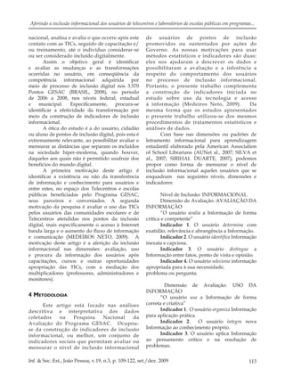 113Inf. & Soc.:Est., João Pessoa, v.19, n.3, p. 109-122, set./dez. 2009
Aferindo a inclusão informacional dos usuários de telecentros e laboratórios de escolas públicas em programas...
nacional, analisa e avalia o que ocorre após este
contato com as TICs, seguido de capacitação e/
ou treinamento, até o indivíduo considerar-se
ou ser considerado incluído digitalmente.
Assim o objetivo geral é identiﬁcar
e avaliar as mudanças e as transformações
ocorridas no usuário, em conseqüência da
competência informacional adquirida por
meio de processo de inclusão digital nos 3.570
Pontos GESAC (BRASIL, 2008), no período
de 2006 a 2008, nos níveis federal, estadual
e municipal. Especiﬁcamente, procura-se
identiﬁcar a efetividade da transformação por
meio da construção de indicadores de inclusão
informacional.
A ótica do estudo é a do usuário, cidadão
ou aluno de pontos de inclusão digital, pois esta é
extremamente relevante, ao possibilitar avaliar e
mensurar as distâncias que separam os incluídos
na sociedade hiper-moderna, quando houver,
daqueles aos quais não é permitido usufruir dos
benefícios do mundo digital.
A primeira motivação deste artigo é
identiﬁcar a existência ou não da transferência
de informação e conhecimento para usuários e
entre estes, no espaço dos Telecentros e escolas
públicas beneﬁciadas pelo Programa GESAC,
seus parceiros e conveniados. A segunda
motivação da pesquisa é avaliar o uso das TICs
pelos usuários das comunidades escolares e de
Telecentros atendidas nos pontos da inclusão
digital, mais especiﬁcamente o acesso à Internet
banda larga e o aumento do ﬂuxo de informação
e comunicação (MEDEIROS NETO, 2009). A
motivação deste artigo é a aferição da inclusão
informacional nas dimensões: avaliação, uso
e procura da informação dos usuários após
capacitações, cursos e outras oportunidades
apropriação das TICs, com a mediação dos
multiplicadores (professores, administradores e
monitores).
4 METODOLOGIA
Este artigo está focado nas análises
descritiva e interpretativa dos dados
coletados na Pesquisa Nacional da
Avaliação do Programa GESAC. Ocupou-
se da construção de indicadores de inclusão
informacional, ou melhor, um conjunto de
indicadores sociais que permitam avaliar ou
mensurar o nível de inclusão informacional
de usuários de pontos de inclusão
promovidos ou sustentados por ações do
Governo. As nossas motivações para usar
métodos estatísticos e indicadores são duas:
eles nos ajudaram a descrever os dados e
possibilitaram a avaliação e a inferência a
respeito do comportamento dos usuários
no processo de inclusão informacional.
Portanto, o presente trabalho complementa
a construção de indicadores iniciada no
estudo sobre uso da tecnologia e acesso
à informação (Medeiros Neto, 2009). Da
mesma forma que os estudos apresentados
o presente trabalho utilizou-se dos mesmos
procedimentos de tratamentos estatísticos e
análises de dados.
Com base nas dimensões ou padrões de
letramento informacional para aprendizagem
estudantil elaborado pela American Association
of School Librarians (AUNet al., 2007; SILVA et
al., 2007; SIRIHAL DUARTE, 2007), podemos
propor como forma de mensurar o nível de
inclusão informacional aqueles usuários que se
enquadram nas seguintes níveis, dimensões e
indicadores:
Nível de Inclusão: INFORMACIONAL
Dimensão de Avaliação: AVALIAÇÃO DA
INFORMAÇÃO
“O usuário avalia a Informação de forma
crítica e competente”
Indicador 1. O usuário determina com
exatidão, relevância e abrangência a Informação.
Indicador 2. O usuário identiﬁca Informação
inexata e capciosa.
Indicador 3. O usuário distingue a
Informação entre fatos, ponto de vista e opinião.
Indicador 4. O usuário seleciona informação
apropriada para à sua necessidade,
problema ou pergunta.
Dimensão de Avaliação: USO DA
INFORMAÇÃO
“O usuário usa a Informação de forma
correta e criativa”
Indicador 1. O usuário organiza Informação
para aplicação prática.
Indicador 2. O usuário integra nova
Informação ao conhecimento próprio.
Indicador 3. O usuário aplica Informação
ao pensamento crítico e na resolução de
problemas.
 