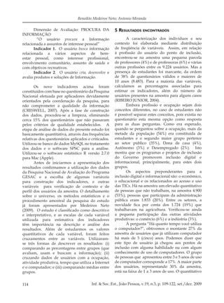 114 Inf. & Soc.:Est., João Pessoa, v.19, n.3, p. 109-122, set./dez. 2009
Benedito Medeiros Neto; Antonio Miranda
Dimensão de Avaliação: PROCURA DA
INFORMAÇÃO
“O usuário procura a Informação
relacionada a assuntos de interesse pessoal”
Indicador 1. O usuário busca informação
relacionada a vários aspectos de bem-
estar pessoal, como interesse proﬁssional,
envolvimento comunitário, assunto de saúde e
com objetivos recreativos.
Indicador 2. O usuário cria, desenvolve e
avalia produtos e soluções de Informação.
Os nove indicadores acima foram
constituídos com base no questionário da Pesquisa
Nacional efetuada por aplicadores devidamente
orientados pela coordenação da pesquisa, para
não comprometer a qualidade da informação
(CRESWELL, 2007). Após a fase de construção
dos dados, procedeu-se a limpeza, eliminando
cerca 15% dos questionários que não passaram
pelos critérios de qualidade estabelecidos. A
etapa de análise de dados do presente estudo foi
basicamente quantitativa, através das frequências
relativas dos questionários aplicados e criticados.
Utilizou-se banco de dados MySQL no tratamento
dos dados e o software SPSC para a análise.
Utilizou-se o software estatístico R versão 2.7.0
para Mac (Apple).
Antes de iniciarmos a apresentação dos
resultados conﬁrmamos a utilização dos dados
da Pesquisa Nacional de Avaliação do Programa
GESAC e a escolha de algumas variáveis
para construção dos indicadores, e outras
variáveis para veriﬁcação de contexto e de
perﬁl dos usuários da amostra. O detalhamento
sobre o universo, os métodos estatísticos e o
procedimento amostral da pesquisa do estudo
já foram apresentados por Medeiros Neto
(2009). O estudo é classiﬁcado como descritivo
e interpretativo, e as escalas de cada variável
utilizada para estimativa dos indicadores
têm importância na descrição e análise dos
resultados. Além de estudarmos os valores
quantitativos de cada variável, foram feitos
cruzamentos entre as variáveis. Utilizaram-
se três formas de descrever os resultados: (i)
comparando as percentagens entre grupos (que
avaliam, usam e buscam a informação); (ii)
cruzando dados de usuários com a ocupação,
atividade produtiva, tempo que utiliza a Internet
e o computador; e (iii) comparando médias entre
grupos.
5 RESULTADOS ENCONTRADOS
A caracterização dos indivíduos e seu
contexto foi elaborada mediante distribuição
de freqüência de variáveis. Assim, em relação
à proﬁssão do usuário do ponto de inclusão,
encontrou-se na amostra uma pequena parcela
de professores (4%) e de professoras (6%) e várias
outras proﬁssões entre os 9.224 usuários. Mas a
presença de estudantes foi marcante, da ordem
de 38% de questionários válidos e maiores de
10 anos (8.483). Para a maioria das variáveis,
calculamos as percentagens associadas para
estimar os indicadores, além do número de
usuários presentes na amostra para alguns casos
(RIBEIRO JUNIOR, 2004).
Embora proﬁssão e ocupação sejam dois
conceitos diferentes, no caso de estudantes não
é possível separar estes conceitos, pois existia no
questionário esta mesma opção como resposta
para as duas perguntas. Como era esperado,
quando se perguntou sobre a ocupação, mais da
metade da população (54%) era constituída de
estudantes e o segundo maior grupo pertence
ao setor público (35%), Dona de casa (4%),
Autônomo (3%) e Desempregado (2%). Isto
mostra que os programas e projetos de inclusão
do Governo promovem inclusão digital e
informacional, principalmente, para estes dois
grupos.
Os aspectos preponderantes para a
inclusão digital e informacional são: o econômico,
o educacional e os relacionados ao acesso e uso
das TICs. Há na amostra um elevado quantitativo
de pessoas que não trabalham, na amostra 4.900
(53%); pessoas que participam da administração
pública eram 1.833 (20%). Entre os setores, a
novidade ﬁca por conta dos 1.724 (19%) que
trabalhavam na agricultura. Veriﬁcou-se ainda
a pequena participação das outras atividades
produtivas: o comércio (6%) e a indústria (3%).
À pergunta “Há quanto tempo você utiliza
o computador?”, obtivemos o montante 27% da
amostra de usuários que já utilizam computador
há mais de 5 (cinco) anos. Podemos dizer que
este tipo de usuário já chegou aos pontos de
inclusão com alguma habilidade ou com algum
conhecimento de uso de computadores. O grupo
de pessoas que apresentou entre 3 e 5 anos de uso
de computador corresponde a 17%. A maior parte
dos usuários, representando 30% da amostra,
está na faixa de 1 a 3 anos de uso. O quantitativo
 