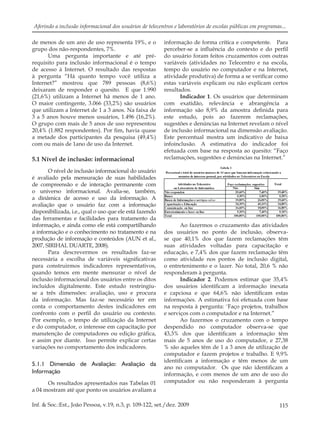 115Inf. & Soc.:Est., João Pessoa, v.19, n.3, p. 109-122, set./dez. 2009
Aferindo a inclusão informacional dos usuários de telecentros e laboratórios de escolas públicas em programas...
de menos de um ano de uso representa 19%, e o
grupo dos não-respondentes, 7%.
Uma pergunta importante e até pré-
requisito para inclusão informacional é o tempo
de acesso à Internet. O resultado das respostas
à pergunta “Há quanto tempo você utiliza a
Internet?” mostrou que 789 pessoas (8,6%)
deixaram de responder o quesito. E que 1.990
(21,6%) utilizam a Internet há menos de 1 ano.
O maior contingente, 3.066 (33,2%) são usuários
que utilizam a Internet de 1 a 3 anos. Na faixa de
3 a 5 anos houve menos usuários, 1.496 (16,2%).
O grupo com mais de 5 anos de uso representou
20,4% (1.882 respondentes). Por ﬁm, havia quase
a metade dos participantes da pesquisa (49,4%)
com ou mais de 1ano de uso da Internet.
5.1 Nível de inclusão: informacional
O nível de inclusão informacional do usuário
é avaliado pela mensuração de suas habilidades
de compreensão e de interação permanente com
o universo informacional. Avalia-se, também,
a dinâmica de acesso e uso da informação. A
avaliação que o usuário faz com a informação
disponibilizada, i.e., qual o uso que ele está fazendo
das ferramentas e facilidades para tratamento da
informação, e ainda como ele está compartilhando
a informação e o conhecimento no tratamento e na
produção de informação e conteúdos (AUN et al.,
2007, SIRIHAL DUARTE, 2008).
Para descrevermos os resultados faz-se
necessária a escolha de variáveis signiﬁcativas
para construirmos indicadores representativos,
quando temos em mente mensurar o nível de
inclusão informacional dos usuários entre os ditos
incluídos digitalmente. Este estudo restringiu-
se a três dimensões: avaliação, uso e procura
da informação. Mas faz-se necessário ter em
conta o comportamento destes indicadores em
confronto com o perﬁl do usuário ou contexto.
Por exemplo, o tempo de utilização da Internet
e do computador, o interesse em capacitação por
manutenção de computadores ou edição gráﬁca,
e assim por diante. Isso permite explicar certas
variações no comportamento dos indicadores.
5.1.1 Dimensão de Avaliação: Avaliação da
Informação
Os resultados apresentados nas Tabelas 01
a 04 mostram até que ponto os usuários avaliam a
informação de forma crítica e competente. Para
perceber-se a inﬂuência do contexto e do perﬁl
do usuário foram feitos cruzamentos com outras
variáveis (atividades no Telecentro e na escola,
tempo do usuário no computador e na Internet,
atividade produtiva) de forma a se veriﬁcar como
estas variáveis explicam ou não explicam certos
resultados.
Indicador 1. Os usuários que determinam
com exatidão, relevância e abrangência a
informação são 8,9% da amostra deﬁnida para
este estudo, pois ao fazerem reclamações,
sugestões e denúncias na Internet revelam o nível
de inclusão informacional na dimensão avaliação.
Este percentual mostra um indicativo de baixa
infoinclusão. A estimativa do indicador foi
efetuada com base na resposta ao quesito: “Faço
reclamações, sugestões e denúncias na Internet.”
Ao fazermos o cruzamento das atividades
dos usuários no ponto de inclusão, observa-
se que 40,1% dos que fazem reclamações têm
suas atividades voltadas para capacitação e
educação, e 7,4% dos que fazem reclamação têm
como atividade nos pontos de inclusão digital,
o entretenimento e o lazer. No total, 20,6 % não
responderam à pergunta.
Indicador 2. Podemos estimar que 35,4%
dos usuários identiﬁcam a informação inexata
e capciosa e que 64,6% não identiﬁcam estas
informações. A estimativa foi efetuada com base
na resposta à pergunta: ¨Faço projetos, trabalhos
e serviços com o computador e na Internet.”
Ao fazermos o cruzamento com o tempo
despendido no computador observa-se que
43,3% dos que identiﬁcam a informação têm
mais de 5 anos de uso do computador, e 27,38
% são aqueles têm de 1 a 3 anos de utilização de
computador e fazem projetos e trabalho. E 9,9%
identiﬁcam a informação e têm menos de um
ano no computador. Os que não identiﬁcam a
informação, e com menos de um ano de uso do
computador ou não responderam à pergunta
 