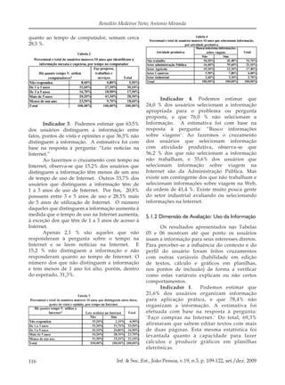 116 Inf. & Soc.:Est., João Pessoa, v.19, n.3, p. 109-122, set./dez. 2009
Benedito Medeiros Neto; Antonio Miranda
quanto ao tempo de computador, somam cerca
28,5 %.
Indicador 3. Podemos estimar que 63,5%
dos usuários distinguem a informação entre
fatos, pontos de vista e opiniões e que 36,5% não
distinguem a informação. A estimativa foi com
base na resposta à pergunta: “Leio notícias na
Internet.”
Ao fazermos o cruzamento com tempo na
Internet, observa-se que 15,2% dos usuários que
distinguem a informação têm menos de um ano
de tempo de uso de Internet. Outros 33,7% dos
usuários que distinguem a informação têm de
1 a 3 anos de uso de Internet. Por ﬁm, 20,8%
possuem entre 3 e 5 anos de uso e 28,3% mais
de 5 anos de utilização de Internet. O número
daqueles que distinguem a informação aumenta à
medida que o tempo de uso na Internet aumenta,
à exceção dos que têm de 1 a 3 anos de acesso à
Internet.
Apenas 2,1 % são aqueles que não
responderam à pergunta sobre o tempo na
Internet e se leem notícias na Internet. E
15,2 % não distinguem a informação e não
responderam quanto ao tempo de Internet. O
número dos que não distinguem a informação
e tem menos de 1 ano foi alto, porém, dentro
do esperado, 31,3%.
Indicador 4. Podemos estimar que
24,0 % dos usuários selecionam a informação
apropriada para o problema ou pergunta
proposta, e que 76,0 % não selecionam a
Informação. A estimativa foi com base na
resposta à pergunta: “Busco informações
sobre viagens¨. Ao fazermos o cruzamento
dos usuários que selecionam informação
com atividade produtiva, observa-se que
56,2 % dos que não selecionam a informação
não trabalham, e 35,6% dos usuários que
selecionam informação sobre viagem na
Internet são da Administração Pública. Mas
existe um contingente dos que não trabalham e
selecionam informações sobre viagem na Web,
da ordem de 41,4 %. Existe muito pouca gente
do setor industrial avaliando ou selecionando
informações na Internet.
5.1.2 Dimensão de Avaliação: Uso da Informação
Os resultados apresentados nas Tabelas
05 e 06 mostram até que ponto os usuários
usam a informação para seus interesses diretos.
Para perceber-se a inﬂuência do contexto e do
perﬁl do usuário foram feitos cruzamentos
com outras variáveis (habilidade em edição
de textos, cálculo e gráﬁcos em planilhas,
nos pontos de inclusão) de forma a veriﬁcar
como estas variáveis explicam ou não certos
comportamentos.
Indicador 1. Podemos estimar que
21,6% dos usuários organizam informação
para aplicação prática, e que 78,4% não
organizam a informação. A estimativa foi
efetuada com base na resposta à pergunta:
¨Faço compras na Internet.¨ Do total, 69,3%
afirmaram que sabem editar textos com mais
de duas páginas. Esta mesma estatística foi
levantada quanto à capacidade para fazer
cálculos e produzir gráficos em planilhas
eletrônicas.
 