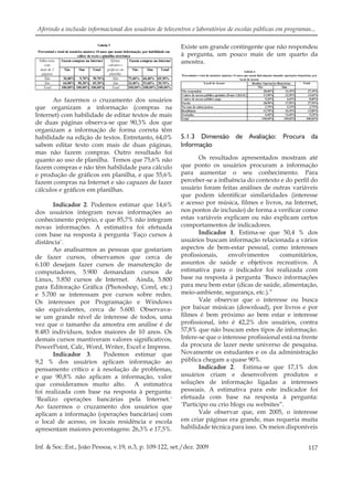 117Inf. & Soc.:Est., João Pessoa, v.19, n.3, p. 109-122, set./dez. 2009
Aferindo a inclusão informacional dos usuários de telecentros e laboratórios de escolas públicas em programas...
Ao fazermos o cruzamento dos usuários
que organizam a informação (compras na
Internet) com habilidade de editar textos de mais
de duas páginas observa-se que 90,3% dos que
organizam a informação de forma correta têm
habilidade na edição de textos. Entretanto, 64,0%
sabem editar texto com mais de duas páginas,
mas não fazem compras. Outro resultado foi
quanto ao uso de planilha. Temos que 75,6% não
fazem compras e não têm habilidade para cálculo
e produção de gráﬁcos em planilha, e que 55,6%
fazem compras na Internet e são capazes de fazer
cálculos e gráﬁcos em planilhas.
Indicador 2. Podemos estimar que 14,6%
dos usuários integram novas informações ao
conhecimento próprio, e que 85,7% não integram
novas informações. A estimativa foi efetuada
com base na resposta à pergunta ¨Faço cursos à
distância¨.
Ao analisarmos as pessoas que gostariam
de fazer cursos, observamos que cerca de
6.100 desejam fazer cursos de manutenção de
computadores, 5.900 demandam cursos de
Linux, 5.850 cursos de Internet. Ainda, 5.800
para Editoração Gráﬁca (Photoshop, Corel, etc.)
e 5.700 se interessam por cursos sobre redes.
Os interesses por Programação e Windows
são equivalentes, cerca de 5.600. Observava-
se um grande nível de interesse de todos, uma
vez que o tamanho da amostra em análise é de
8.483 indivíduos, todos maiores de 10 anos. Os
demais cursos mantiveram valores signiﬁcativos,
PowerPoint, Calc, Word, Writer, Excel e Impress.
Indicador 3. Podemos estimar que
9,2 % dos usuários aplicam informação ao
pensamento crítico e à resolução de problemas,
e que 90,8% não aplicam a informação, valor
que consideramos muito alto. A estimativa
foi realizada com base na resposta à pergunta:
¨Realizo operações bancárias pela Internet.¨
Ao fazermos o cruzamento dos usuários que
aplicam a informação (operações bancárias) com
o local de acesso, os locais residência e escola
apresentam maiores percentagens: 26,3% e 17,5%.
Existe um grande contingente que não respondeu
à pergunta, um pouco mais de um quarto da
amostra.
5.1.3 Dimensão de Avaliação: Procura da
Informação
Os resultados apresentados mostram até
que ponto os usuários procuram a informação
para aumentar o seu conhecimento. Para
perceber-se a inﬂuência do contexto e do perﬁl do
usuário foram feitas análises de outras variáveis
que podem identiﬁcar similaridades (interesse
e acesso por música, ﬁlmes e livros, na Internet,
nos pontos de inclusão) de forma a veriﬁcar como
estas variáveis explicam ou não explicam certos
comportamentos de indicadores.
Indicador 1. Estima-se que 50,4 % dos
usuários buscam informação relacionada a vários
aspectos de bem-estar pessoal, como interesses
proﬁssionais, envolvimentos comunitários,
assuntos de saúde e objetivos recreativos. A
estimativa para o indicador foi realizada com
base na resposta à pergunta ¨Busco informações
para meu bem estar (dicas de saúde, alimentação,
meio-ambiente, segurança, etc.).”
Vale observar que o interesse ou busca
por baixar músicas (download), por livros e por
ﬁlmes é bem próximo ao bem estar e interesse
proﬁssional, isto é 42,2% dos usuários, contra
57,8% que não buscam estes tipos de informação.
Infere-se que o interesse proﬁssional está na frente
da procura de lazer neste universo de pesquisa.
Novamente os estudantes e os da administração
pública chegam a quase 90%.
Indicador 2. Estima-se que 17,1% dos
usuários criam e desenvolvem produtos e
soluções de informação ligadas a interesses
pessoais. A estimativa para este indicador foi
efetuada com base na resposta à pergunta:
¨Participo ou crio blogs ou websites”.
Vale observar que, em 2005, o interesse
em criar páginas era grande, mas requeria muita
habilidade técnica para isso. Os meios disponíveis
 