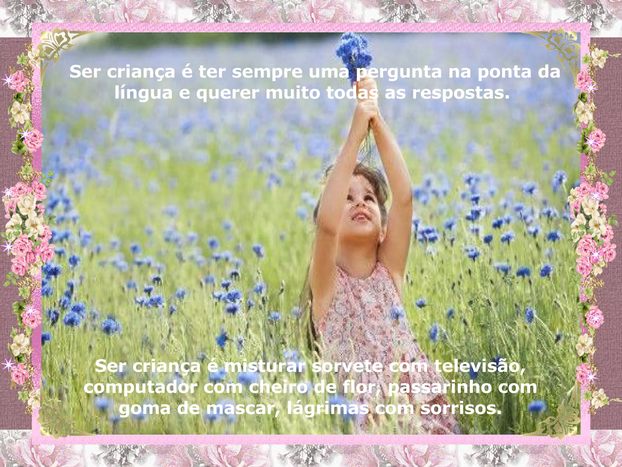 Ser criança é ter sempre uma pergunta na ponta da língua e querer muito todas as respostas.  Ser criança é misturar sorvete com televisão, computador com cheiro de flor, passarinho com goma de mascar, lágrimas com sorrisos. 